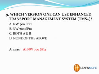 9. WHICH VERSION ONE CAN USE ENHANCED
TRANSPORT MANAGEMENT SYSTEM (TMS+)?
A. NW 700 SP12
B. NW 700 SP10
C. BOTH A & B
D. NONE OF THE ABOVE
Answer : A).NW 700 SP12

 