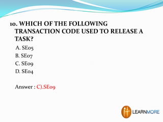 10. WHICH OF THE FOLLOWING
TRANSACTION CODE USED TO RELEASE A
TASK?
A. SE05
B. SE07
C. SE09
D. SE04
Answer : C).SE09

 