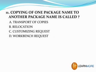 11. COPYING OF ONE PACKAGE NAME TO
ANOTHER PACKAGE NAME IS CALLED ?
A. TRANSPORT OF COPIES
B. RELOCATION
C. CUSTOMIZING REQUEST
D. WORKBENCH REQUEST

 