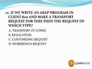 12. IF WE WRITE AN ABAP PROGRAM IN
CLIENT 800 AND MAKE A TRANSPORT
REQUEST FOR THIS THEN THE REQUEST OF
WHICH TYPE?
A. TRANSPORT OF COPIES
B. RELOCATION
C. CUSTOMIZING REQUEST
D. WORKBENCH REQUEST

 