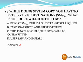 13. WHILE DOING SYSTEM COPY, YOU HAVE TO
PRESERVE RFC DESTINATIONS (SM59), WHAT
PROCEDURE WILL YOU FOLLOW ?
A. EXPORT SM59 TABLES USING TRANSPORT REQUEST
B. TAKE SNAPSHOTS AND PRESERVE THEM
C. THIS IS NOT POSSIBLE, THE DATA WILL BE
OVERWRITTEN
D. USER SAP* AND INSTALL
Answer : A

 