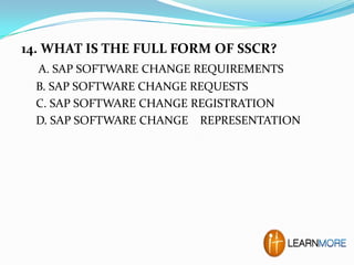 14. WHAT IS THE FULL FORM OF SSCR?
A. SAP SOFTWARE CHANGE REQUIREMENTS
B. SAP SOFTWARE CHANGE REQUESTS
C. SAP SOFTWARE CHANGE REGISTRATION
D. SAP SOFTWARE CHANGE REPRESENTATION

 