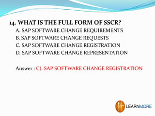 14. WHAT IS THE FULL FORM OF SSCR?
A. SAP SOFTWARE CHANGE REQUIREMENTS
B. SAP SOFTWARE CHANGE REQUESTS
C. SAP SOFTWARE CHANGE REGISTRATION
D. SAP SOFTWARE CHANGE REPRESENTATION
Answer : C). SAP SOFTWARE CHANGE REGISTRATION

 