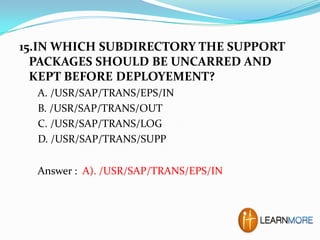 15.IN WHICH SUBDIRECTORY THE SUPPORT
PACKAGES SHOULD BE UNCARRED AND
KEPT BEFORE DEPLOYEMENT?
A. /USR/SAP/TRANS/EPS/IN
B. /USR/SAP/TRANS/OUT
C. /USR/SAP/TRANS/LOG
D. /USR/SAP/TRANS/SUPP
Answer : A). /USR/SAP/TRANS/EPS/IN

 