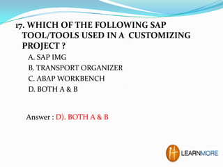 17. WHICH OF THE FOLLOWING SAP
TOOL/TOOLS USED IN A CUSTOMIZING
PROJECT ?
A. SAP IMG
B. TRANSPORT ORGANIZER
C. ABAP WORKBENCH
D. BOTH A & B

Answer : D). BOTH A & B

 