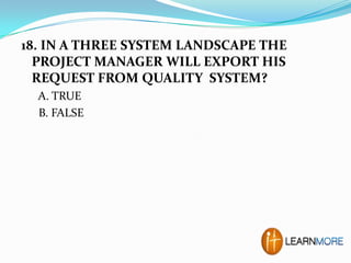 18. IN A THREE SYSTEM LANDSCAPE THE
PROJECT MANAGER WILL EXPORT HIS
REQUEST FROM QUALITY SYSTEM?
A. TRUE
B. FALSE

 