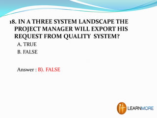 18. IN A THREE SYSTEM LANDSCAPE THE
PROJECT MANAGER WILL EXPORT HIS
REQUEST FROM QUALITY SYSTEM?
A. TRUE
B. FALSE
Answer : B). FALSE

 