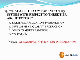 19. WHAT ARE THE COMPONENTS OF R3
SYSTEM WITH RESPECT TO THREE TIER
ARCHITECTURE?
A. DATABASE, APPLICATION, PRESENTATION
B. DEVELOPMENT, QUALITY, PRODUCTION
C. DEMO, TRAINING, SANDBOX
D. MS, ICM, GN
Answer : A). DATABASE, APPLICATION, PRESENTATION

 