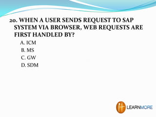 20. WHEN A USER SENDS REQUEST TO SAP
SYSTEM VIA BROWSER, WEB REQUESTS ARE
FIRST HANDLED BY?
A. ICM
B. MS
C. GW
D. SDM

 
