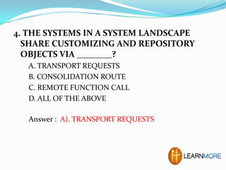 4. THE SYSTEMS IN A SYSTEM LANDSCAPE
SHARE CUSTOMIZING AND REPOSITORY
OBJECTS VIA ________?
A. TRANSPORT REQUESTS
B. CONSOLIDATION ROUTE
C. REMOTE FUNCTION CALL
D. ALL OF THE ABOVE
Answer : A). TRANSPORT REQUESTS

 
