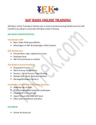 SAP BASIS ONLINE TRAINING
SAP Basis online Training at Yektek.com is result oriented training.Yektek.com has SAP
Certified consultants to provide SAP Basis online Training.
SAP BASIS ADMINISTRATION
Introduction SAP
• Basis Roles & Responsibilities
• Advantages of SAP & Advantages of Net weaver
R/3 Architecture
• Presentation Layer, Application Layer,
• Database layer
• SAP R/3 architecture in detail.
The System Central Interfaces
• Dispatcher Process
• Work Process Architecture
• Services : Work Process Types (Dialog,
• Background, Spool, Enqueue, Update,
• Message&Gateway Servers)
Installation of SAP, Post Installation Activities
• Applying Sap License
• STMS Configuration between Landscapes.
• Creating RFC Connections
• Import the profiles into SAP level.
• Other post installation activities.
DATABASE
• Oracle Architecture

 