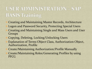  Creating and Maintaining Master Records, Architecture
 Logon and Password Security, Protecting Special Users
 Creating and Maintaining Single and Mass Users and User
Groups
 Copying, Deleting, Locking/Unlocking Users
 Explanation of Terms Object Class, Authorization Object,
Authorization, Profile
 Create/Maintaining Authorization/Profile Manually
 Create/Maintaining Roles/Generating Profiles by using
PFCG
 