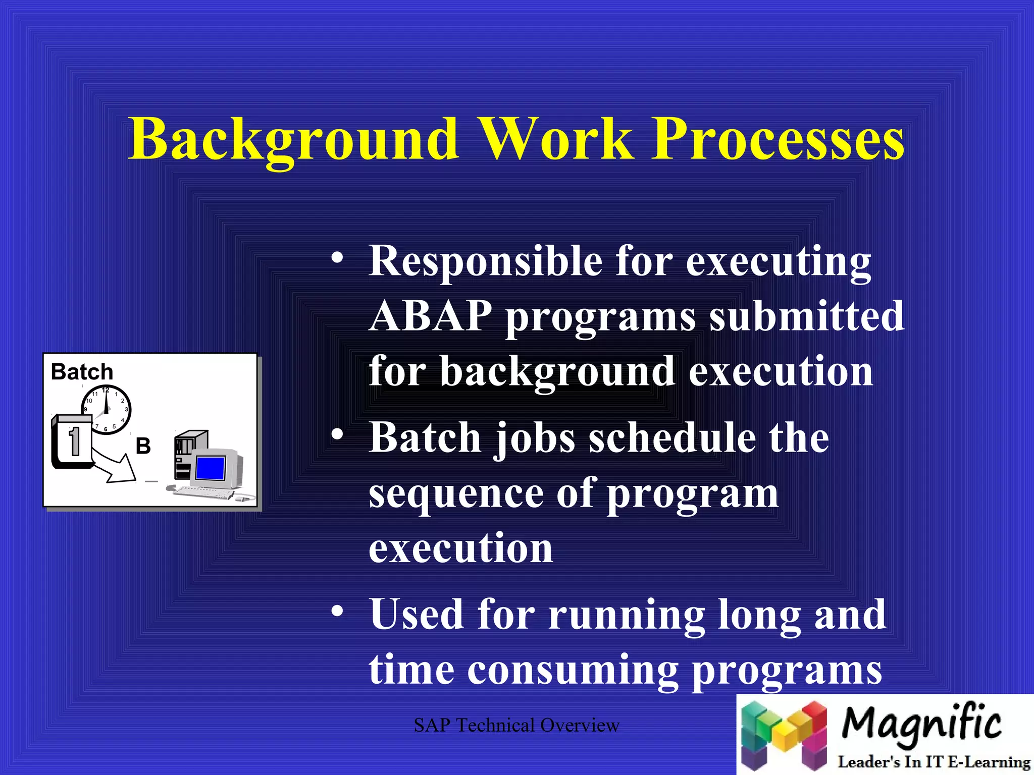 Background Work Processes 
• Responsible for executing 
ABAP programs submitted 
for background execution 
• Batch jobs schedule the 
sequence of program 
execution 
• Used for running long and 
time consuming programs 
SAP Technical Overview 
Batch 
12 
10 2 
9 
8 4 
6 
3 
11 1 
7 5 
B 
 