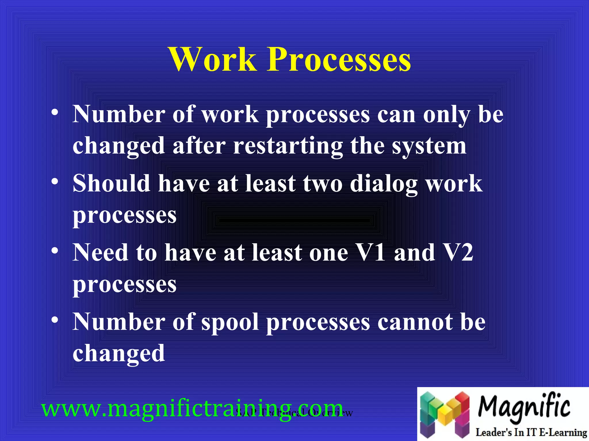 Work Processes 
• Number of work processes can only be 
changed after restarting the system 
• Should have at least two dialog work 
processes 
• Need to have at least one V1 and V2 
processes 
• Number of spool processes cannot be 
changed 
www.magnifictraining.SAP Technical com 
Overview 
 