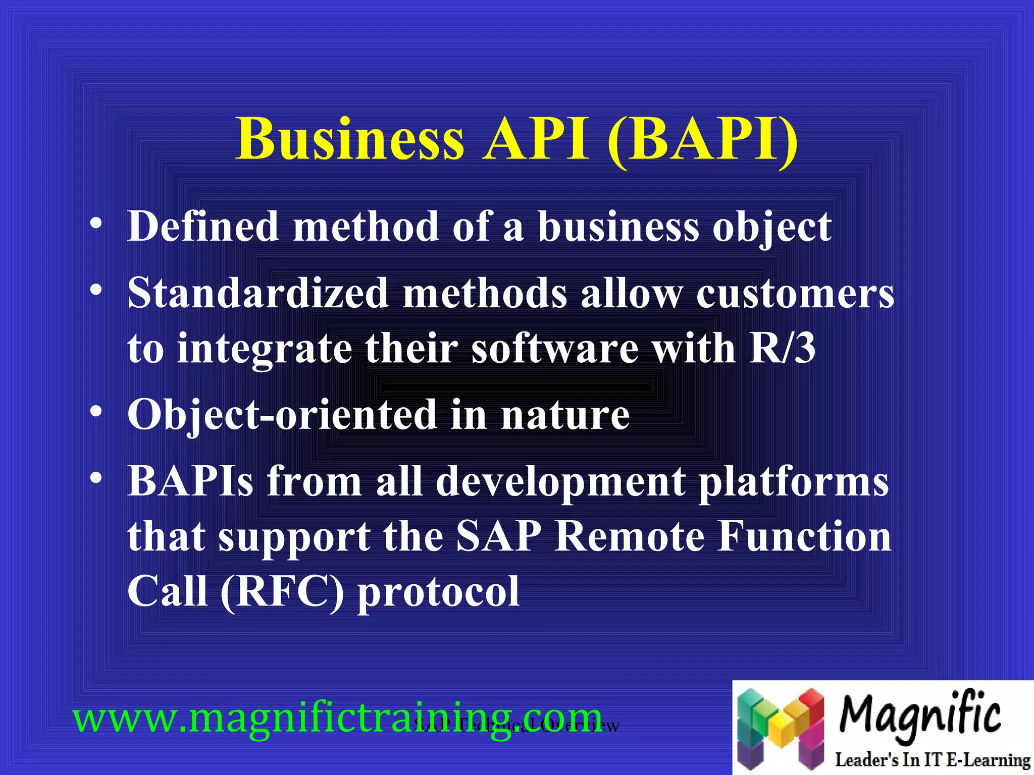 Business API (BAPI) 
• Defined method of a business object 
• Standardized methods allow customers 
to integrate their software with R/3 
• Object-oriented in nature 
• BAPIs from all development platforms 
that support the SAP Remote Function 
Call (RFC) protocol 
www.magnifictraining.com 
SAP Technical Overview 
 