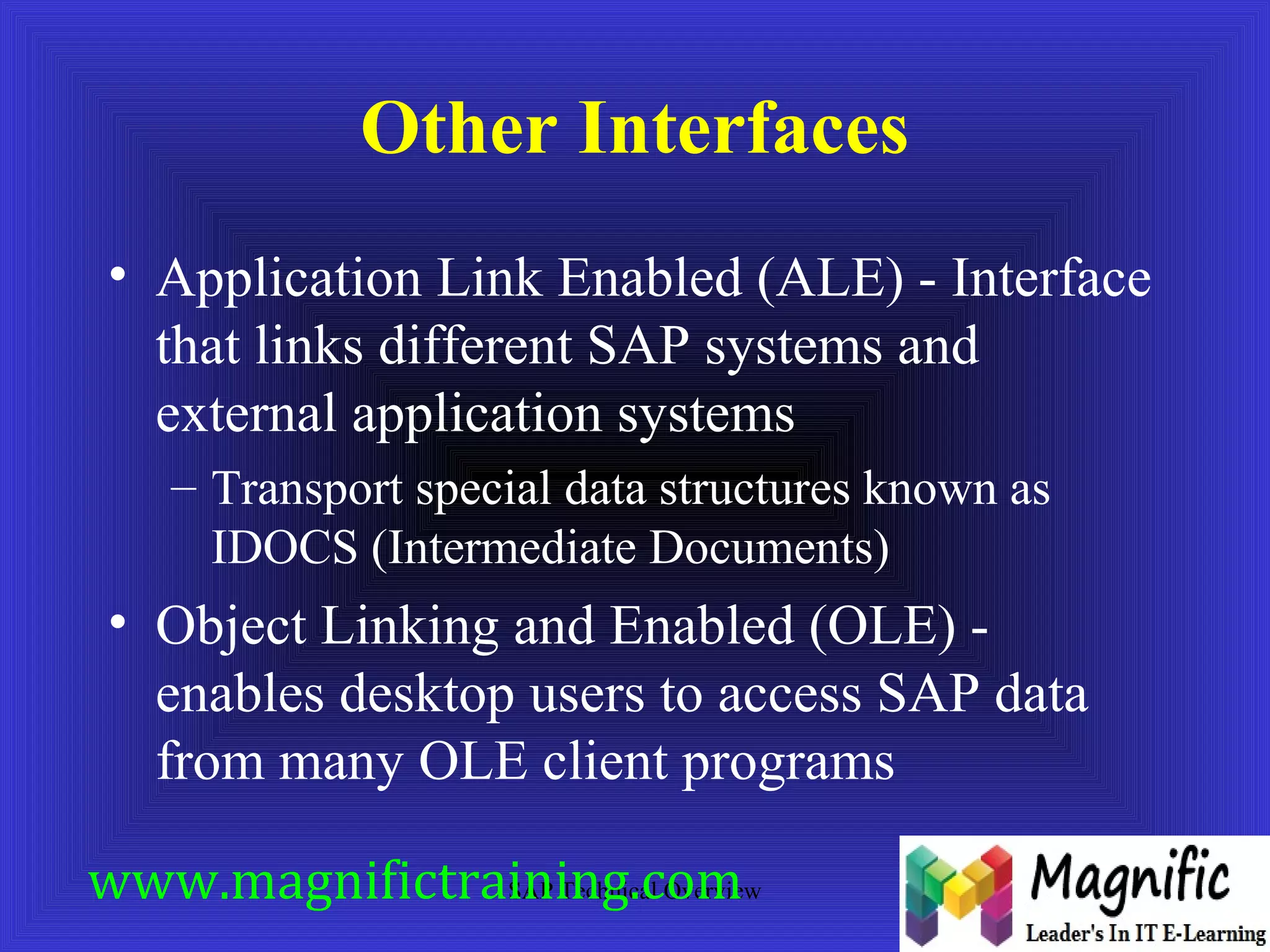 Other Interfaces 
• Application Link Enabled (ALE) - Interface 
that links different SAP systems and 
external application systems 
– Transport special data structures known as 
IDOCS (Intermediate Documents) 
• Object Linking and Enabled (OLE) - 
enables desktop users to access SAP data 
from many OLE client programs 
www.magnifictraining.SAP Technical com 
Overview 
 
