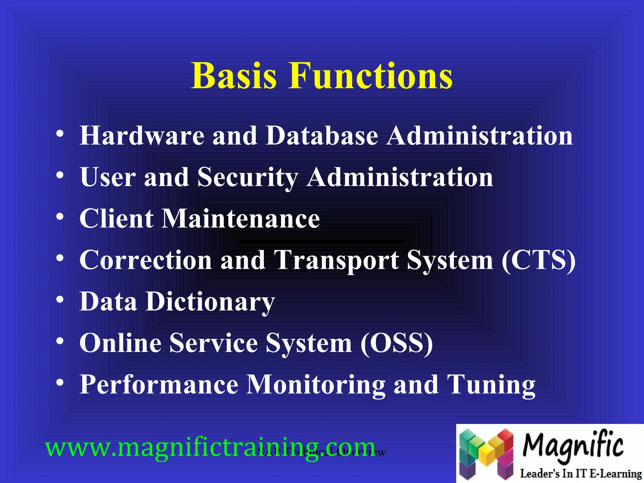 Basis Functions 
• Hardware and Database Administration 
• User and Security Administration 
• Client Maintenance 
• Correction and Transport System (CTS) 
• Data Dictionary 
• Online Service System (OSS) 
• Performance Monitoring and Tuning 
www.magnifictraining.SAP Technical com 
Overview 
 