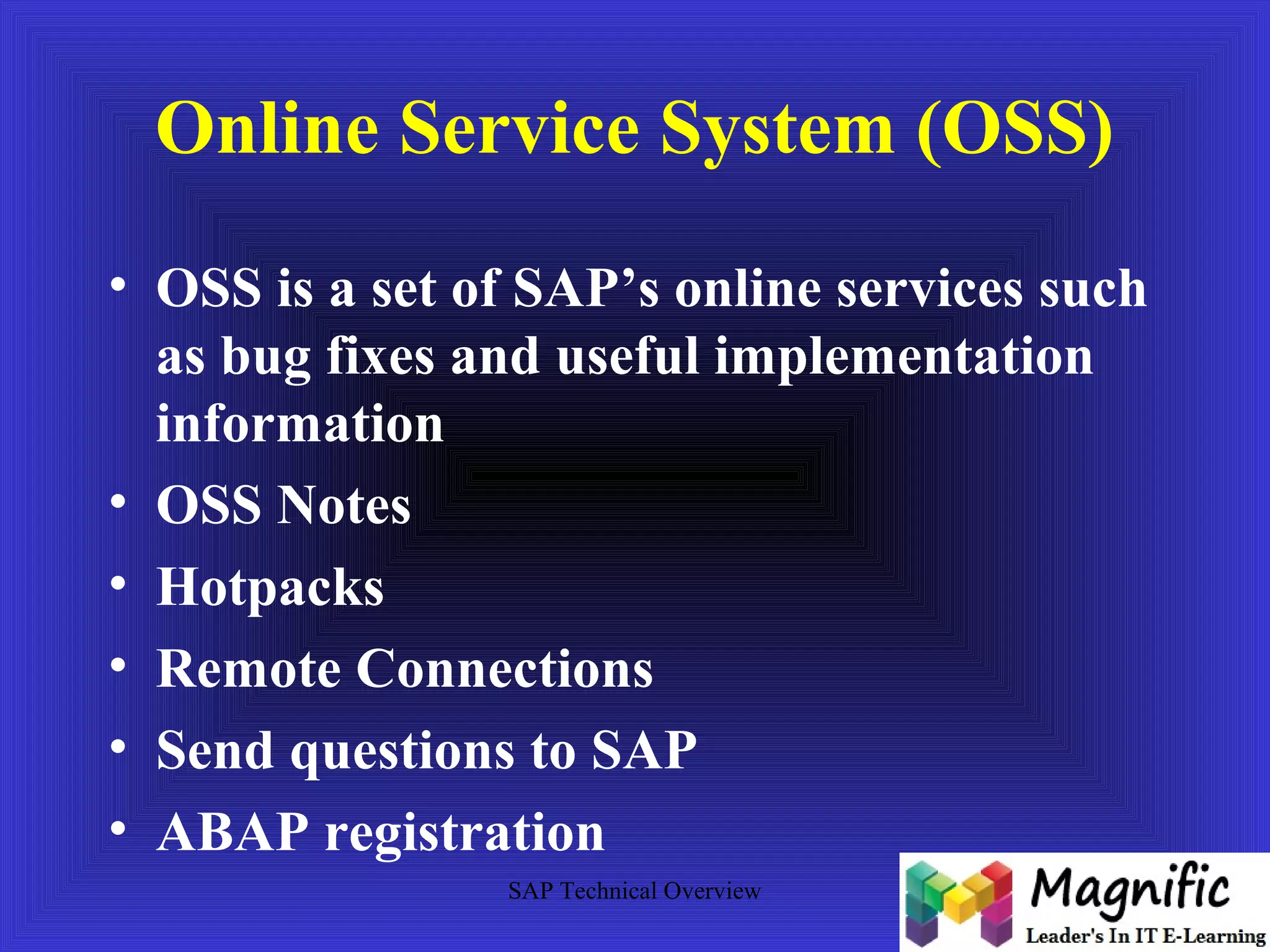 Online Service System (OSS) 
• OSS is a set of SAP’s online services such 
as bug fixes and useful implementation 
information 
• OSS Notes 
• Hotpacks 
• Remote Connections 
• Send questions to SAP 
• ABAP registration 
SAP Technical Overview 
 