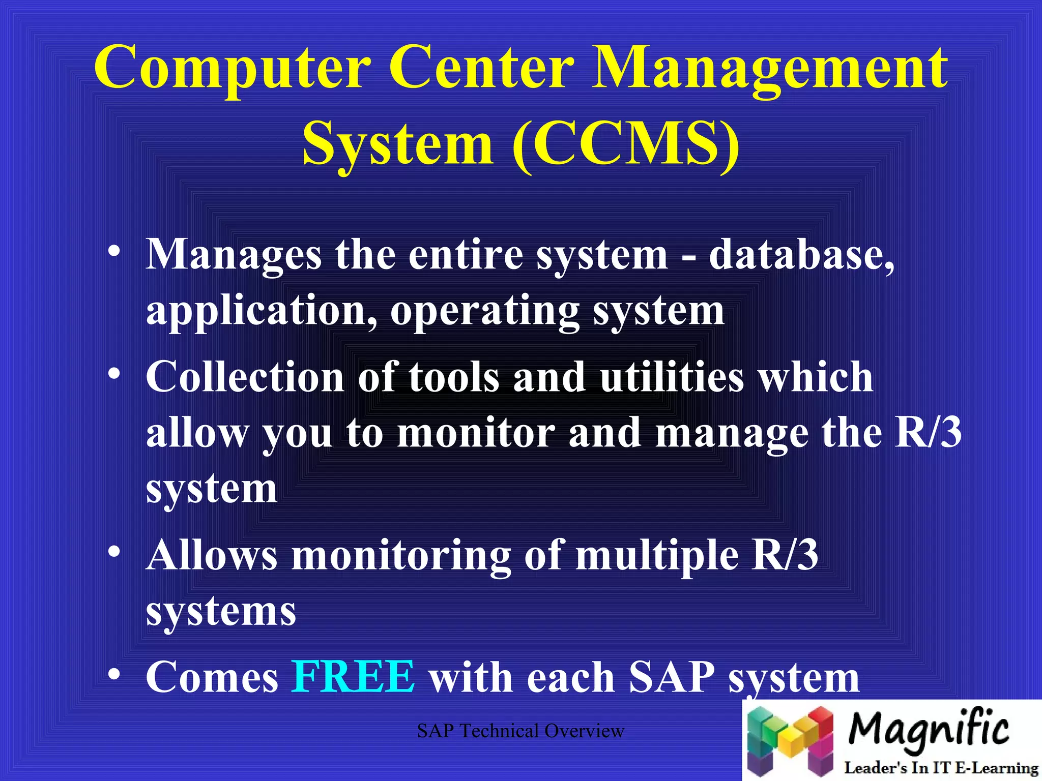 Computer Center Management 
System (CCMS) 
• Manages the entire system - database, 
application, operating system 
• Collection of tools and utilities which 
allow you to monitor and manage the R/3 
system 
• Allows monitoring of multiple R/3 
systems 
• Comes FREE with each SAP system 
SAP Technical Overview 
 