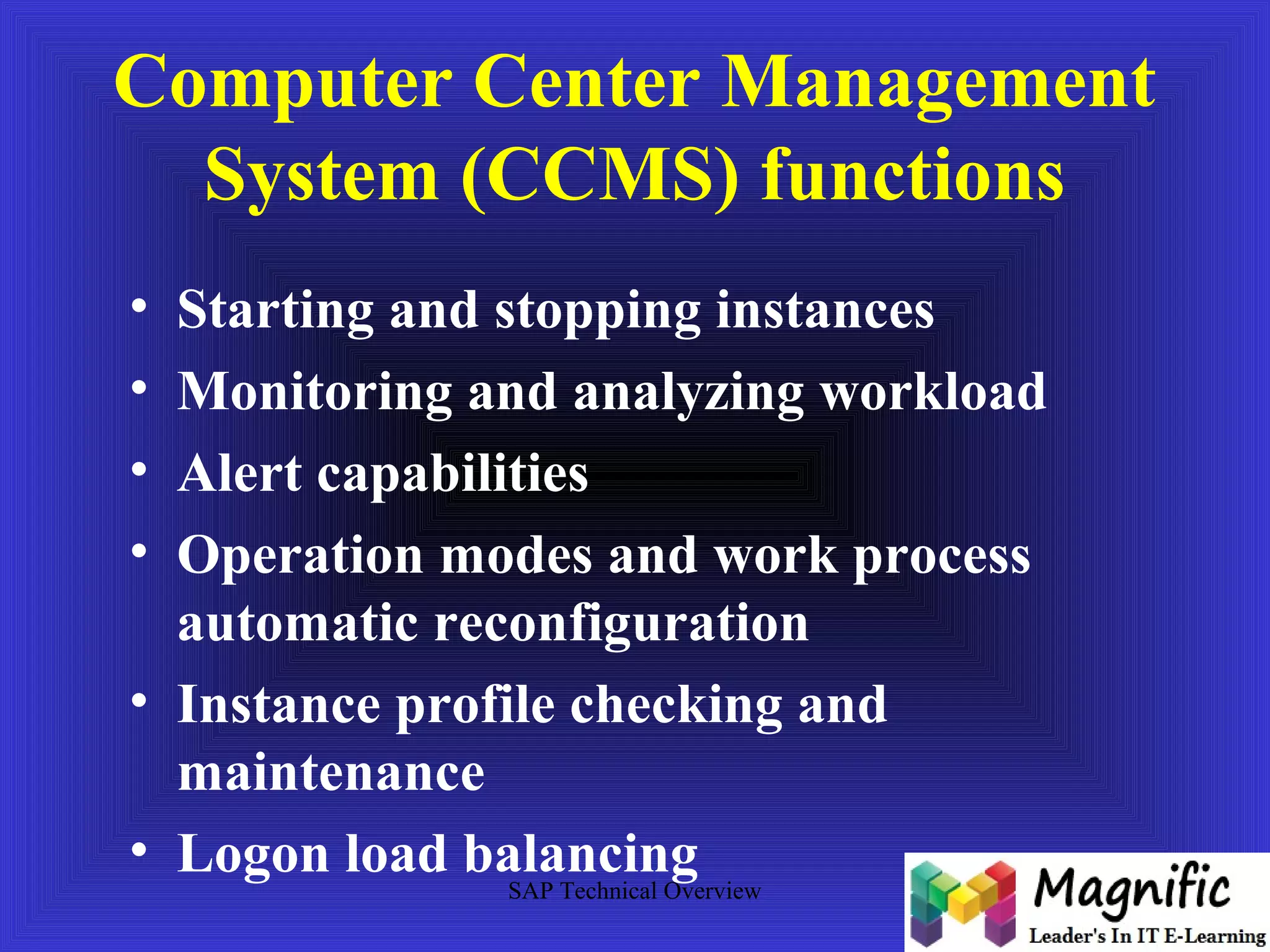 Computer Center Management 
System (CCMS) functions 
• Starting and stopping instances 
• Monitoring and analyzing workload 
• Alert capabilities 
• Operation modes and work process 
automatic reconfiguration 
• Instance profile checking and 
maintenance 
• Logon load balancing 
SAP Technical Overview 
 