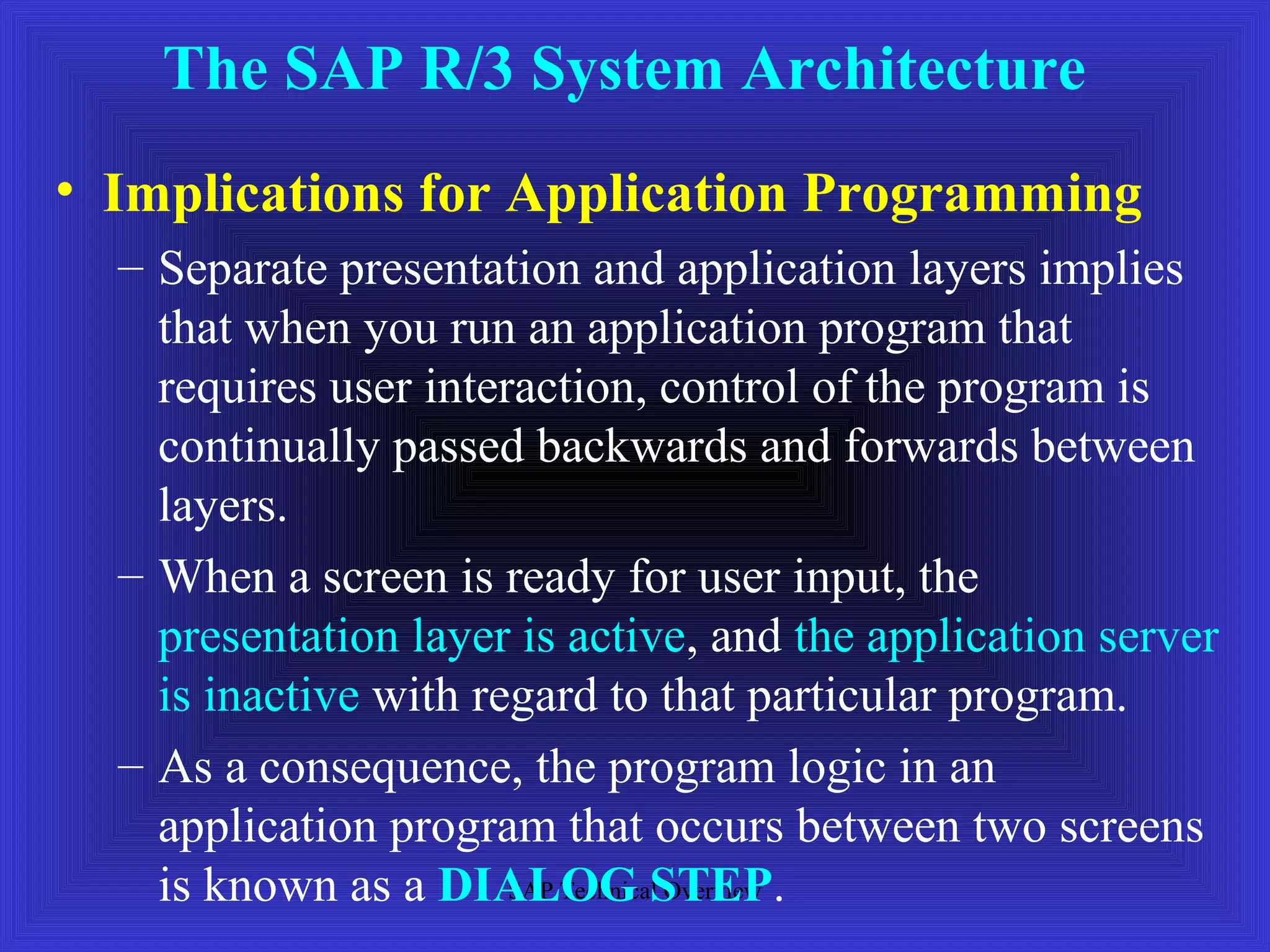 The SAP R/3 System Architecture 
• Implications for Application Programming 
– Separate presentation and application layers implies 
that when you run an application program that 
requires user interaction, control of the program is 
continually passed backwards and forwards between 
layers. 
– When a screen is ready for user input, the 
presentation layer is active, and the application server 
is inactive with regard to that particular program. 
– As a consequence, the program logic in an 
application program that occurs between two screens 
is known as a DIALOG SAP Technical STEP. 
Overview 
 