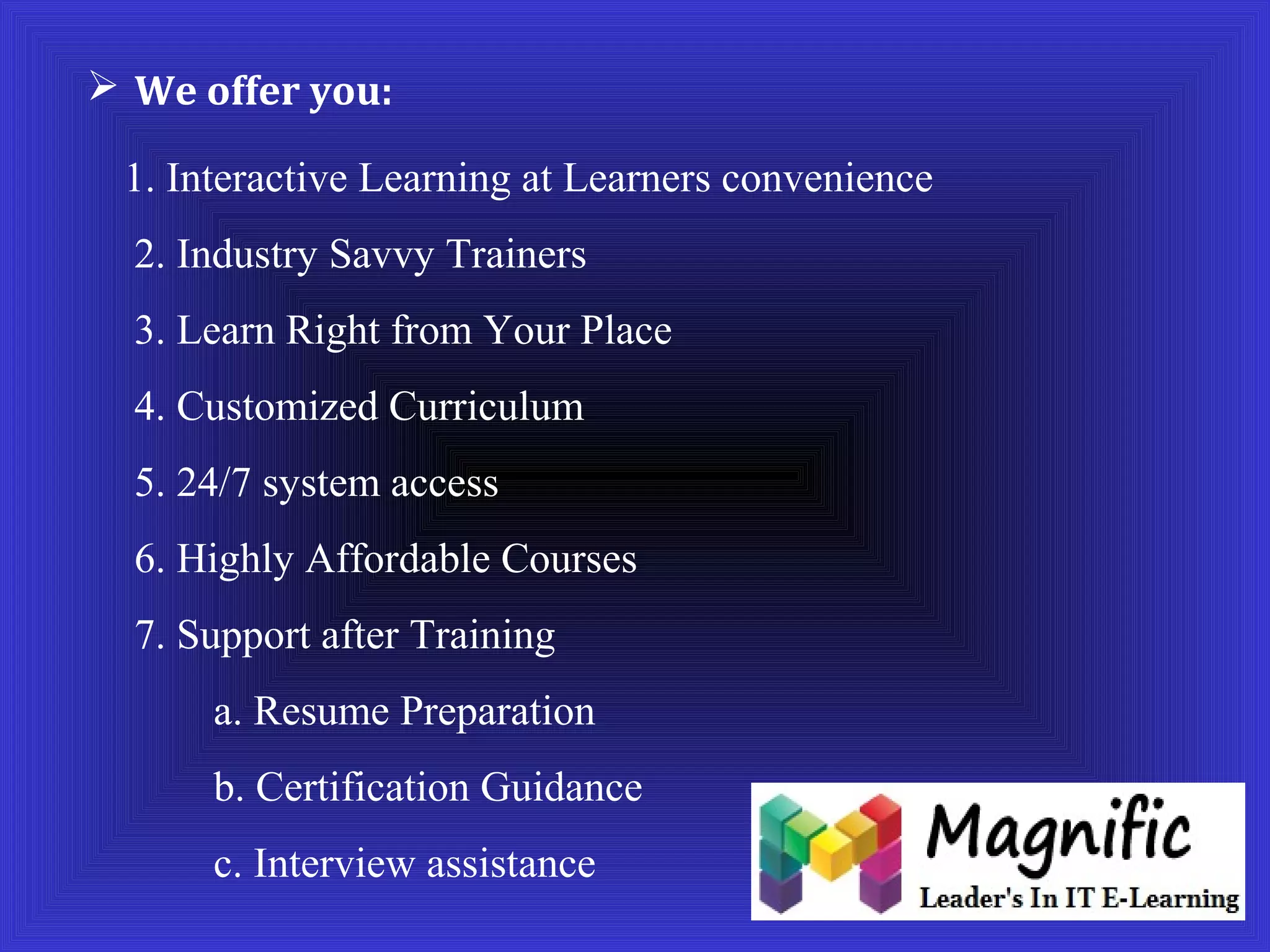  We offer you: 
1. Interactive Learning at Learners convenience 
2. Industry Savvy Trainers 
3. Learn Right from Your Place 
4. Customized Curriculum 
5. 24/7 system access 
6. Highly Affordable Courses 
7. Support after Training 
a. Resume Preparation 
b. Certification Guidance 
c. Interview assistance 
 