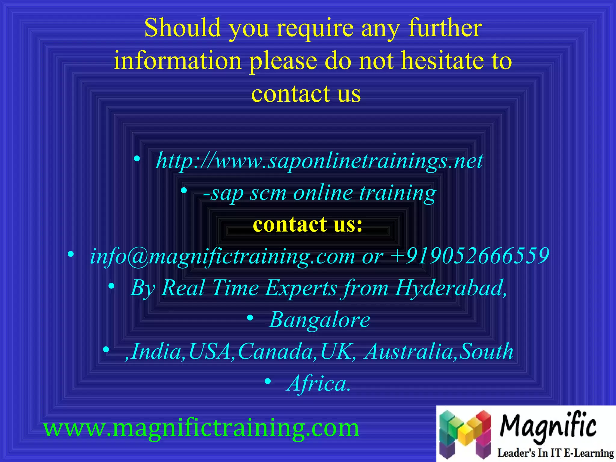 Should you require any further 
information please do not hesitate to 
contact us 
• http://www.saponlinetrainings.net 
• -sap scm online training 
contact us: 
• info@magnifictraining.com or +919052666559 
• By Real Time Experts from Hyderabad, 
• Bangalore 
• ,India,USA,Canada,UK, Australia,South 
• Africa. 
www.magnifictraining.com 
 