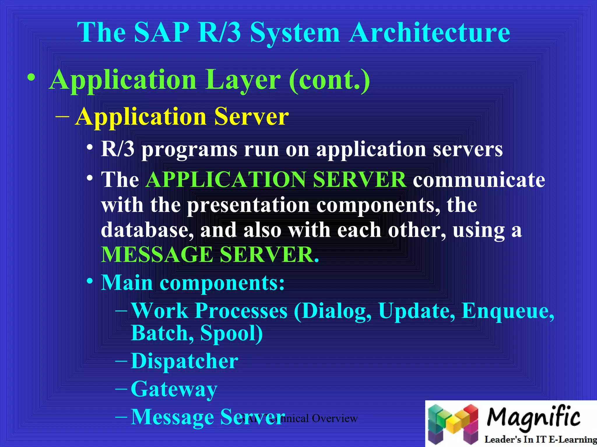 The SAP R/3 System Architecture 
• Application Layer (cont.) 
– Application Server 
• R/3 programs run on application servers 
• The APPLICATION SERVER communicate 
with the presentation components, the 
database, and also with each other, using a 
MESSAGE SERVER. 
• Main components: 
–Work Processes (Dialog, Update, Enqueue, 
Batch, Spool) 
–Dispatcher 
–Gateway 
– Message Server 
SAP Technical Overview 
 
