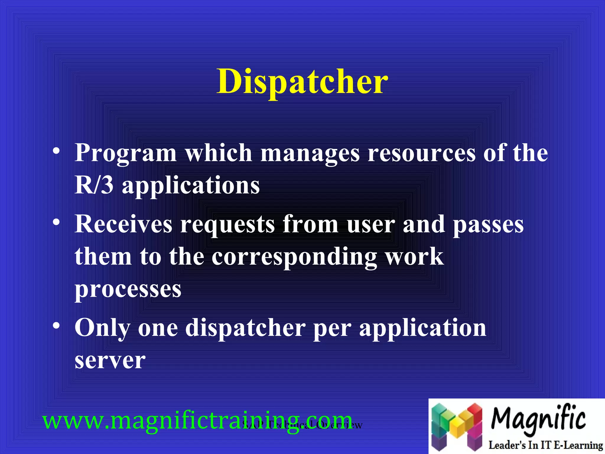 Dispatcher 
• Program which manages resources of the 
R/3 applications 
• Receives requests from user and passes 
them to the corresponding work 
processes 
• Only one dispatcher per application 
server 
www.magnifictraining.SAP Technical com 
Overview 
 