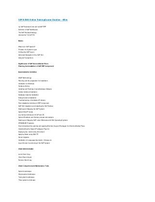 SAP BASIS Online TrainingCourse Duration - 40hrs
my SAP Business Suite and mySAP ERP
Definition of SAP NetWeaver
The SAP Release Strategy
Introduction To SAP R/3

Basics

What Is an SAP System?
Process of a System Logon
Configuring SAP Logon
Advanced Navigation in the SAP GUI
Analysis Transactions

Significance of SAP Service Market Place
Planning the Installation of SAP ERP Component

Implementation Activities

ASAP Methodology
Planning and the preparation for Installation
Installation on Windows
Hardware Sizing
Installing and Patching Oracle Database Software
Central Instance Installation
Database Instance Installation
Dialog Instance Installation
Troubleshooting of Installation Problems
Post-Installation Activities of ERP Component
SAP GUI Installation and installing the GUI Patches
Starting and Stopping the SAP System
System Start Process
Log tracing techniques in SAP and OS
System Shutdown and Startup process and analysis
Starting and Stopping SAP under Windows and UNIX Operating Systems
SPAM/SAINT Upgrade
How to download the patches and applying Patches, Support Packages from Service Market Place.
Implementing the Support Packages, Plug-Ins
Deploying the Add ons like BI-Content
Applying Notes using SNOTE
Kernel Upgrade
Installation of Languages like Arabic, Chinese etc
Logon Screen Customizing of the SAP System

Client Administration

Local Client Copy
Client Export Import
Remote Client Copy

Client Comparison and Maintenance Tools

System Landscape
Single system landscape
Two system Landscape
Three system Landscape

 