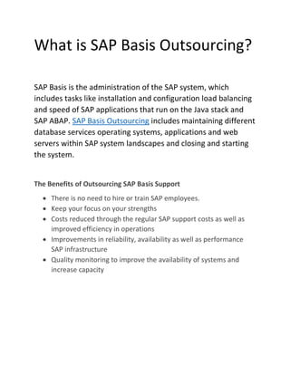 What is SAP Basis Outsourcing?
SAP Basis is the administration of the SAP system, which
includes tasks like installation and configuration load balancing
and speed of SAP applications that run on the Java stack and
SAP ABAP. SAP Basis Outsourcing includes maintaining different
database services operating systems, applications and web
servers within SAP system landscapes and closing and starting
the system.
The Benefits of Outsourcing SAP Basis Support
• There is no need to hire or train SAP employees.
• Keep your focus on your strengths
• Costs reduced through the regular SAP support costs as well as
improved efficiency in operations
• Improvements in reliability, availability as well as performance
SAP infrastructure
• Quality monitoring to improve the availability of systems and
increase capacity
 