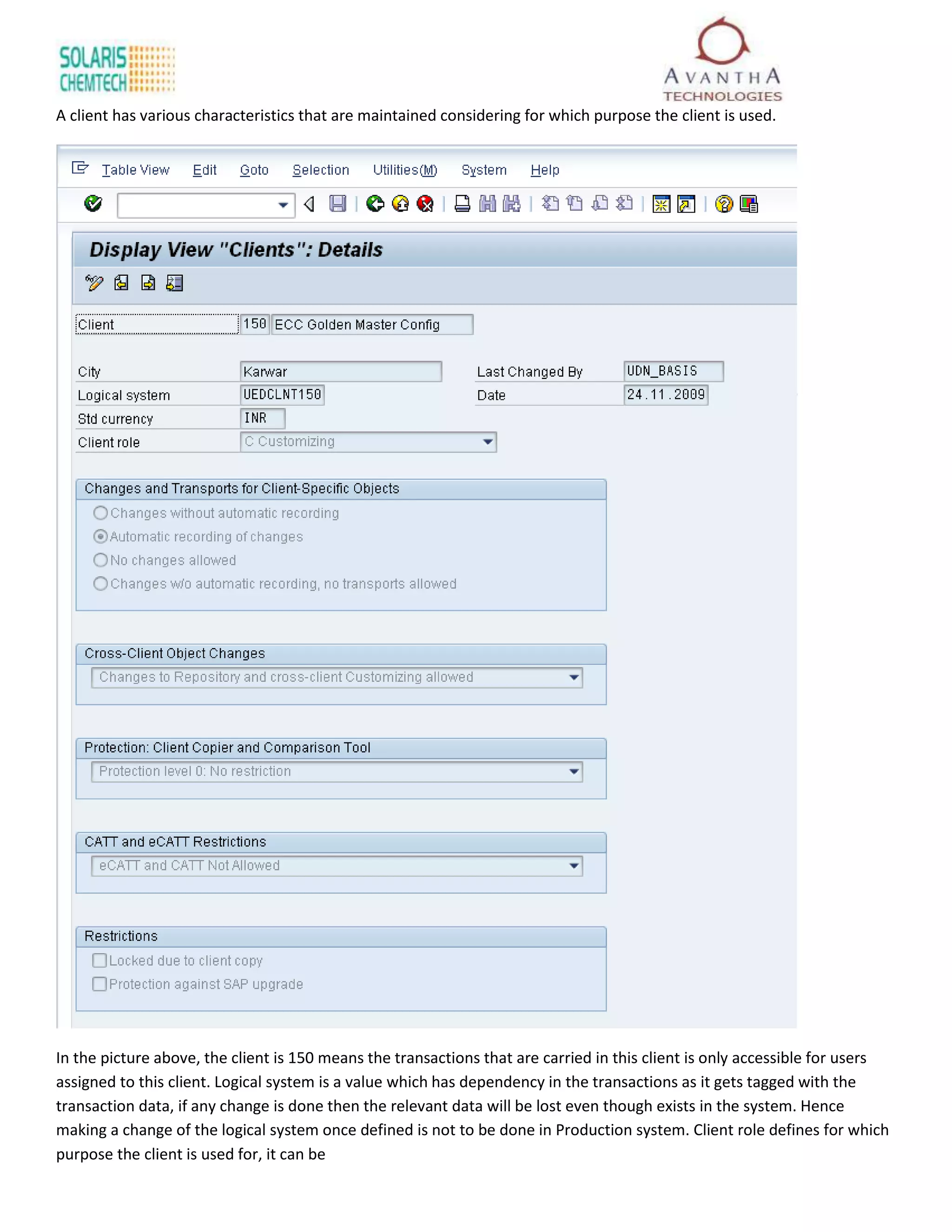 A client has various characteristics that are maintained considering for which purpose the client is used.




In the picture above, the client is 150 means the transactions that are carried in this client is only accessible for users
assigned to this client. Logical system is a value which has dependency in the transactions as it gets tagged with the
transaction data, if any change is done then the relevant data will be lost even though exists in the system. Hence
making a change of the logical system once defined is not to be done in Production system. Client role defines for which
purpose the client is used for, it can be
 
