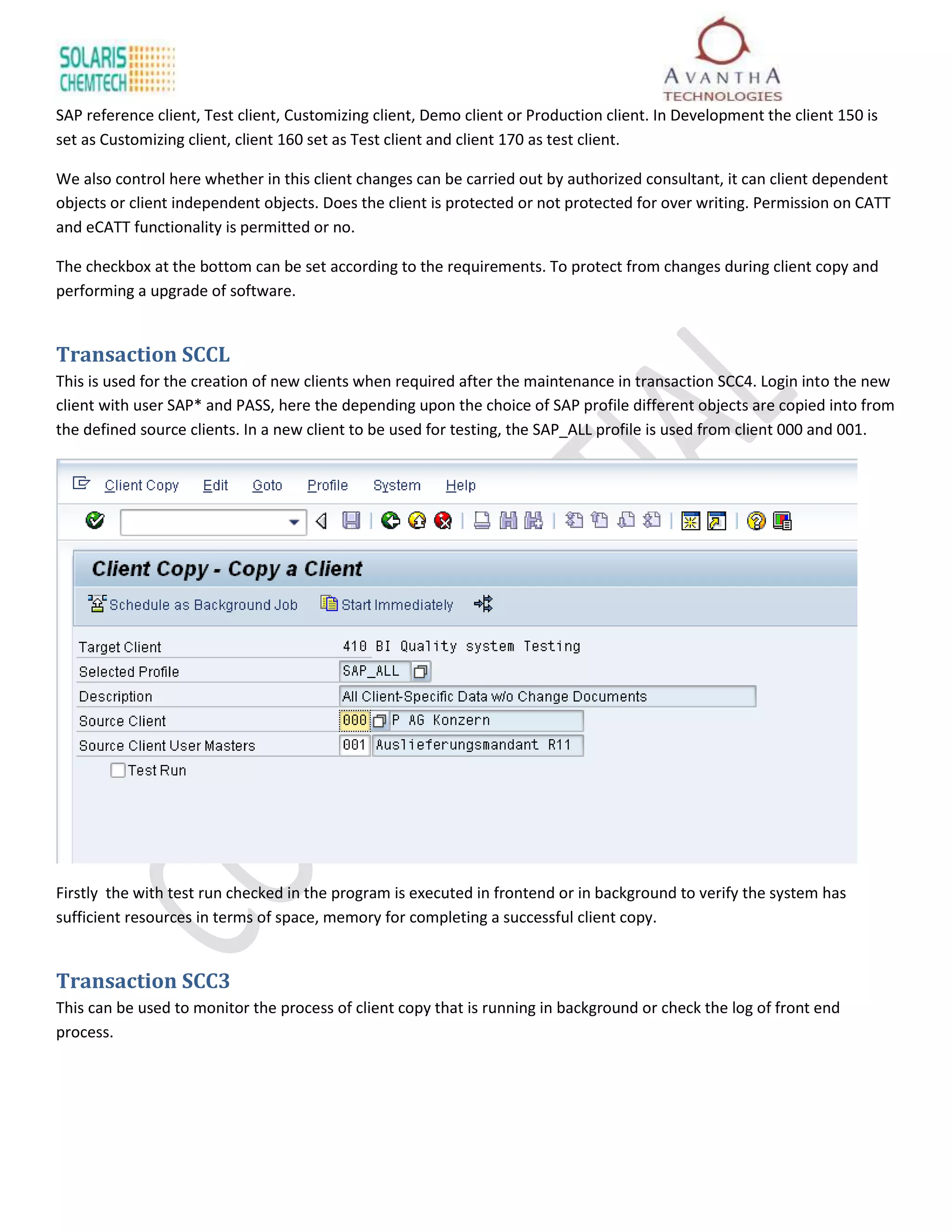 SAP reference client, Test client, Customizing client, Demo client or Production client. In Development the client 150 is
set as Customizing client, client 160 set as Test client and client 170 as test client.

We also control here whether in this client changes can be carried out by authorized consultant, it can client dependent
objects or client independent objects. Does the client is protected or not protected for over writing. Permission on CATT
and eCATT functionality is permitted or no.

The checkbox at the bottom can be set according to the requirements. To protect from changes during client copy and
performing a upgrade of software.


Transaction SCCL
This is used for the creation of new clients when required after the maintenance in transaction SCC4. Login into the new
client with user SAP* and PASS, here the depending upon the choice of SAP profile different objects are copied into from
the defined source clients. In a new client to be used for testing, the SAP_ALL profile is used from client 000 and 001.




Firstly the with test run checked in the program is executed in frontend or in background to verify the system has
sufficient resources in terms of space, memory for completing a successful client copy.


Transaction SCC3
This can be used to monitor the process of client copy that is running in background or check the log of front end
process.
 