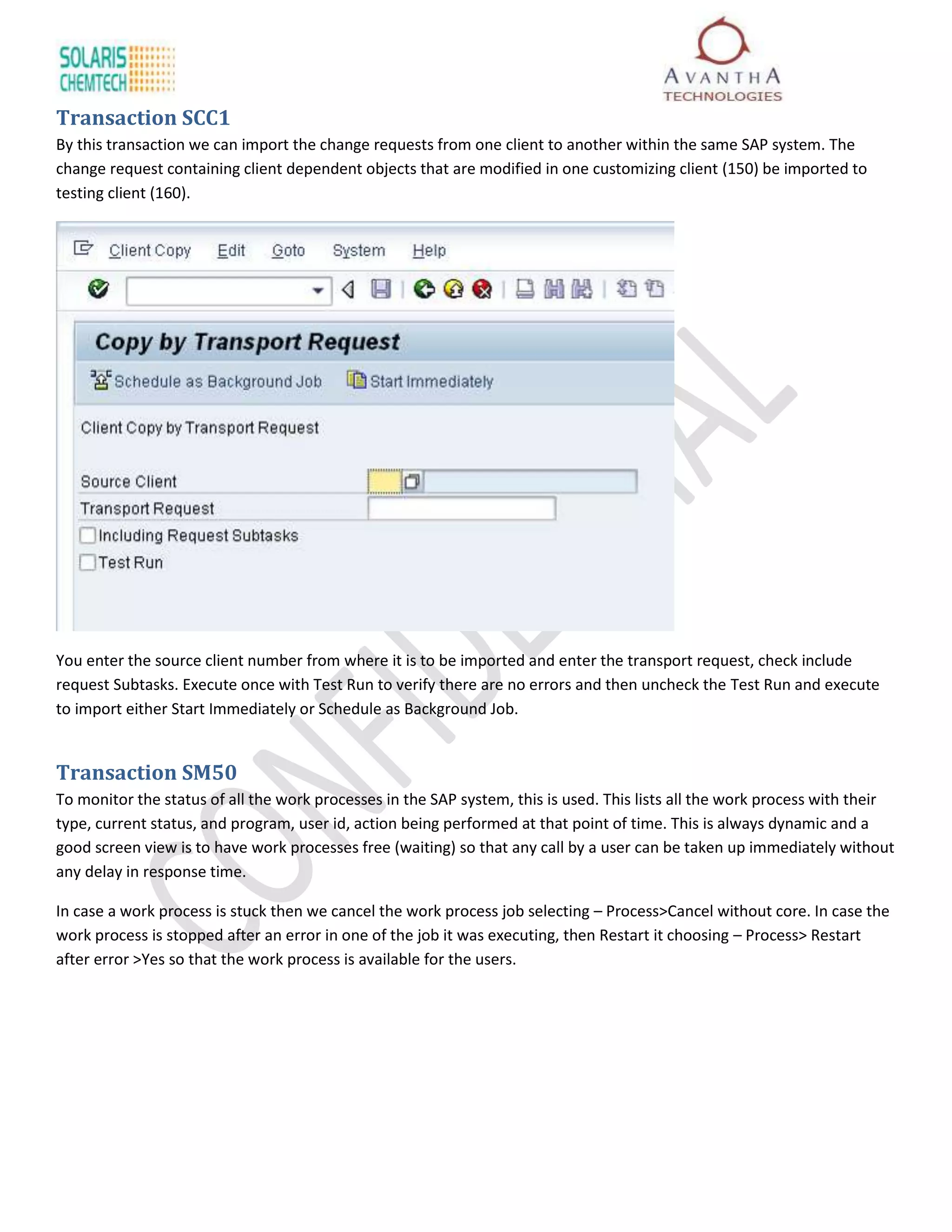 Transaction SCC1
By this transaction we can import the change requests from one client to another within the same SAP system. The
change request containing client dependent objects that are modified in one customizing client (150) be imported to
testing client (160).




You enter the source client number from where it is to be imported and enter the transport request, check include
request Subtasks. Execute once with Test Run to verify there are no errors and then uncheck the Test Run and execute
to import either Start Immediately or Schedule as Background Job.


Transaction SM50
To monitor the status of all the work processes in the SAP system, this is used. This lists all the work process with their
type, current status, and program, user id, action being performed at that point of time. This is always dynamic and a
good screen view is to have work processes free (waiting) so that any call by a user can be taken up immediately without
any delay in response time.

In case a work process is stuck then we cancel the work process job selecting – Process>Cancel without core. In case the
work process is stopped after an error in one of the job it was executing, then Restart it choosing – Process> Restart
after error >Yes so that the work process is available for the users.
 