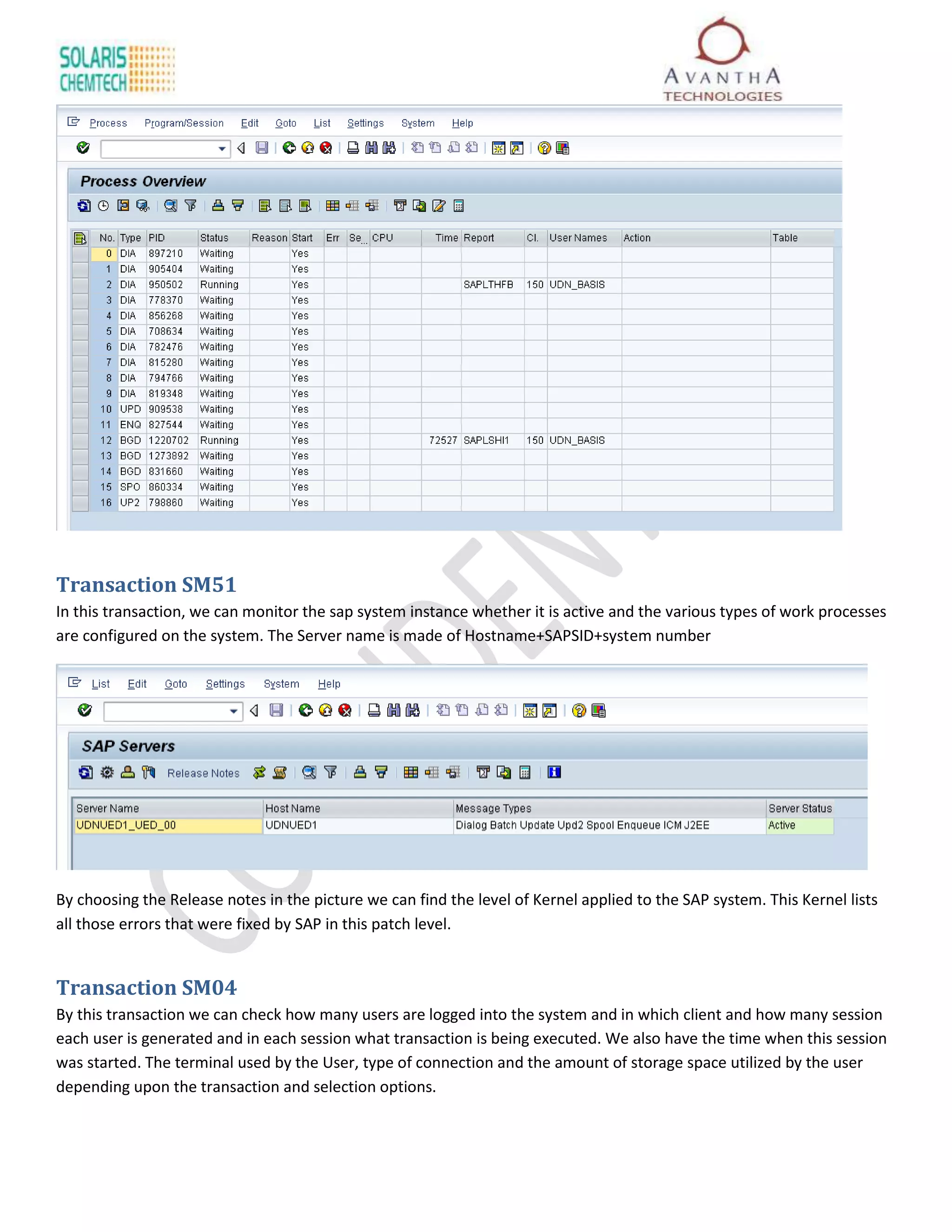 Transaction SM51
In this transaction, we can monitor the sap system instance whether it is active and the various types of work processes
are configured on the system. The Server name is made of Hostname+SAPSID+system number




By choosing the Release notes in the picture we can find the level of Kernel applied to the SAP system. This Kernel lists
all those errors that were fixed by SAP in this patch level.


Transaction SM04
By this transaction we can check how many users are logged into the system and in which client and how many session
each user is generated and in each session what transaction is being executed. We also have the time when this session
was started. The terminal used by the User, type of connection and the amount of storage space utilized by the user
depending upon the transaction and selection options.
 