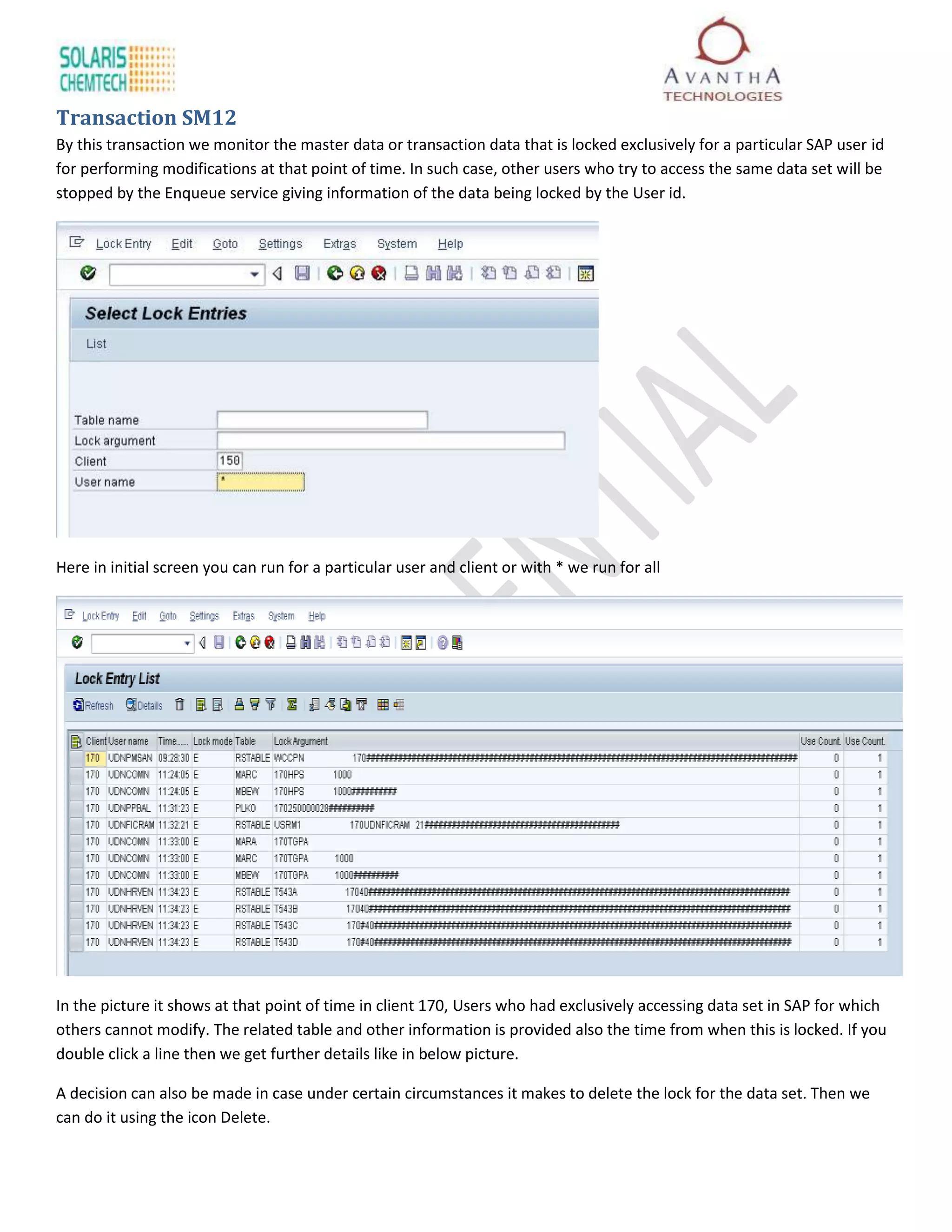 Transaction SM12
By this transaction we monitor the master data or transaction data that is locked exclusively for a particular SAP user id
for performing modifications at that point of time. In such case, other users who try to access the same data set will be
stopped by the Enqueue service giving information of the data being locked by the User id.




Here in initial screen you can run for a particular user and client or with * we run for all




In the picture it shows at that point of time in client 170, Users who had exclusively accessing data set in SAP for which
others cannot modify. The related table and other information is provided also the time from when this is locked. If you
double click a line then we get further details like in below picture.

A decision can also be made in case under certain circumstances it makes to delete the lock for the data set. Then we
can do it using the icon Delete.
 