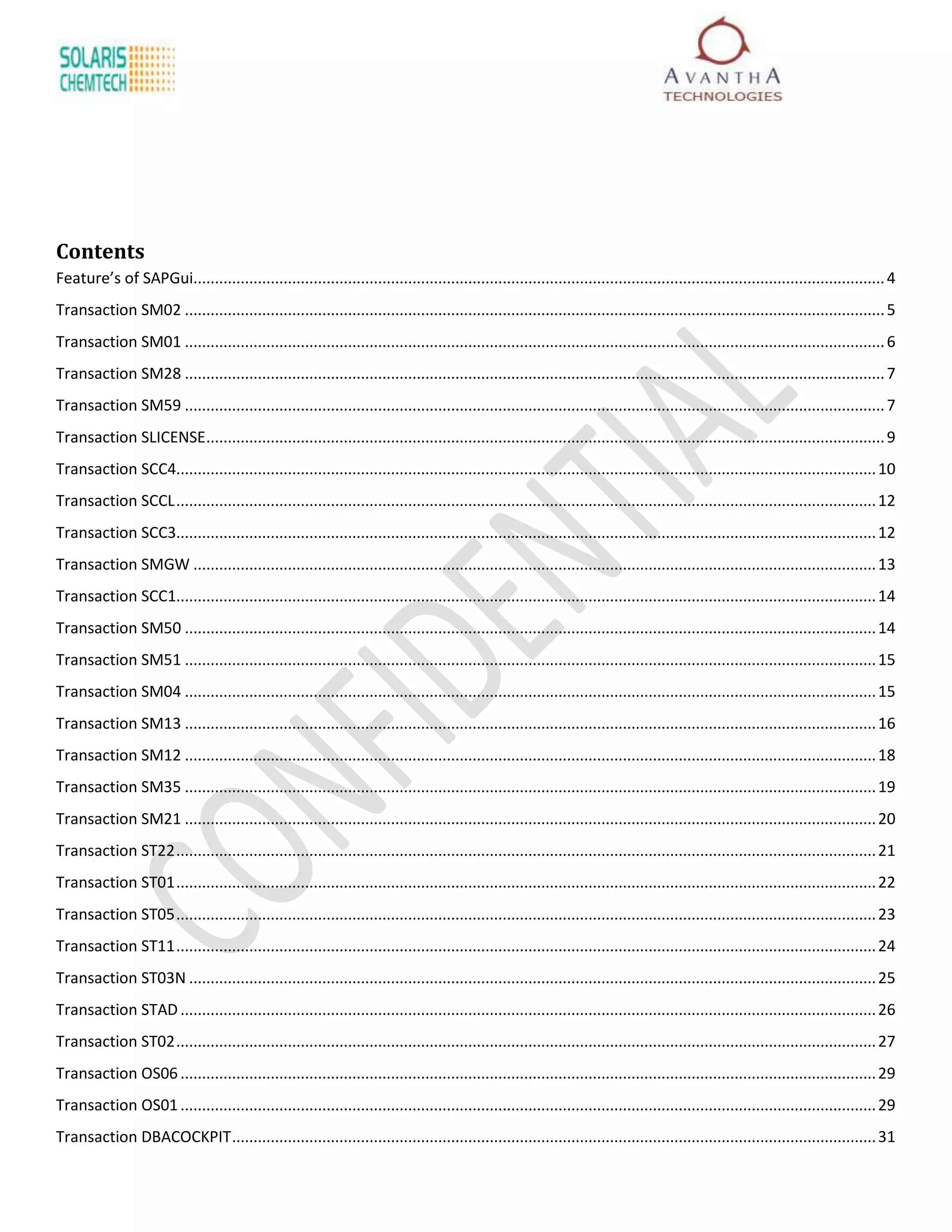 Contents
Feature’s of SAPGui................................................................................................................................................................. 4
Transaction SM02 ................................................................................................................................................................... 5
Transaction SM01 ................................................................................................................................................................... 6
Transaction SM28 ................................................................................................................................................................... 7
Transaction SM59 ................................................................................................................................................................... 7
Transaction SLICENSE .............................................................................................................................................................. 9
Transaction SCC4................................................................................................................................................................... 10
Transaction SCCL ................................................................................................................................................................... 12
Transaction SCC3................................................................................................................................................................... 12
Transaction SMGW ............................................................................................................................................................... 13
Transaction SCC1................................................................................................................................................................... 14
Transaction SM50 ................................................................................................................................................................. 14
Transaction SM51 ................................................................................................................................................................. 15
Transaction SM04 ................................................................................................................................................................. 15
Transaction SM13 ................................................................................................................................................................. 16
Transaction SM12 ................................................................................................................................................................. 18
Transaction SM35 ................................................................................................................................................................. 19
Transaction SM21 ................................................................................................................................................................. 20
Transaction ST22 ................................................................................................................................................................... 21
Transaction ST01 ................................................................................................................................................................... 22
Transaction ST05 ................................................................................................................................................................... 23
Transaction ST11 ................................................................................................................................................................... 24
Transaction ST03N ................................................................................................................................................................ 25
Transaction STAD .................................................................................................................................................................. 26
Transaction ST02 ................................................................................................................................................................... 27
Transaction OS06 .................................................................................................................................................................. 29
Transaction OS01 .................................................................................................................................................................. 29
Transaction DBACOCKPIT ...................................................................................................................................................... 31
 