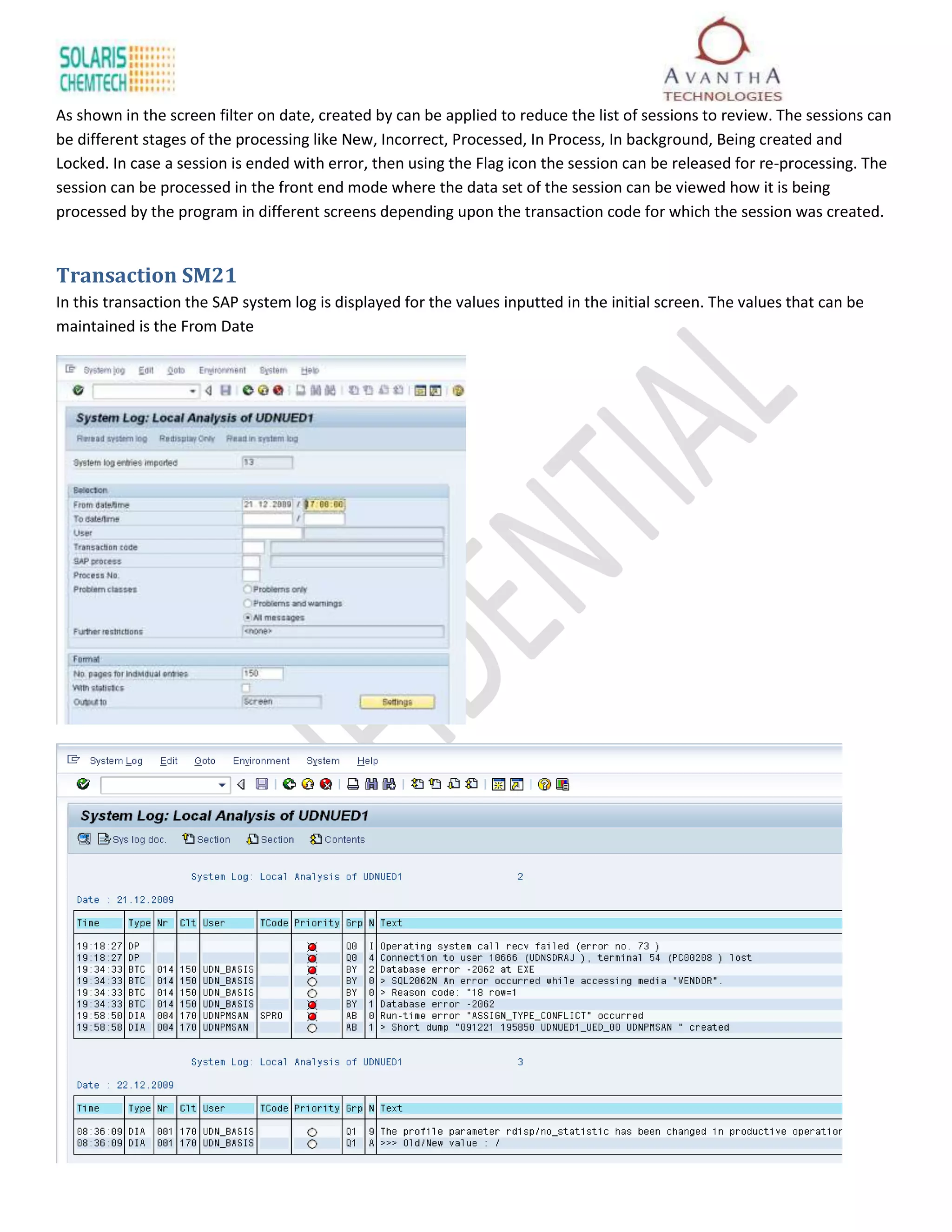 As shown in the screen filter on date, created by can be applied to reduce the list of sessions to review. The sessions can
be different stages of the processing like New, Incorrect, Processed, In Process, In background, Being created and
Locked. In case a session is ended with error, then using the Flag icon the session can be released for re-processing. The
session can be processed in the front end mode where the data set of the session can be viewed how it is being
processed by the program in different screens depending upon the transaction code for which the session was created.


Transaction SM21
In this transaction the SAP system log is displayed for the values inputted in the initial screen. The values that can be
maintained is the From Date
 