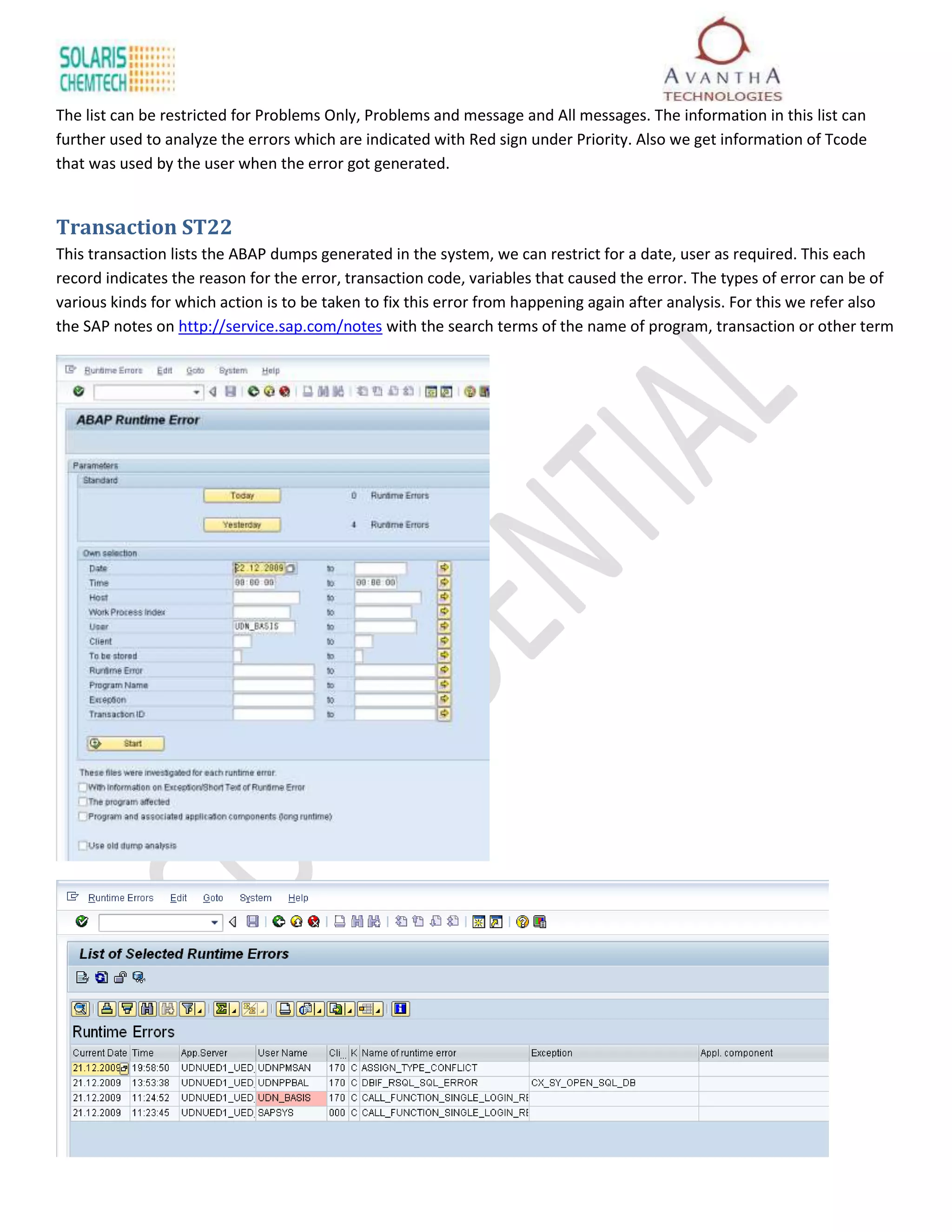 The list can be restricted for Problems Only, Problems and message and All messages. The information in this list can
further used to analyze the errors which are indicated with Red sign under Priority. Also we get information of Tcode
that was used by the user when the error got generated.


Transaction ST22
This transaction lists the ABAP dumps generated in the system, we can restrict for a date, user as required. This each
record indicates the reason for the error, transaction code, variables that caused the error. The types of error can be of
various kinds for which action is to be taken to fix this error from happening again after analysis. For this we refer also
the SAP notes on http://service.sap.com/notes with the search terms of the name of program, transaction or other term
 