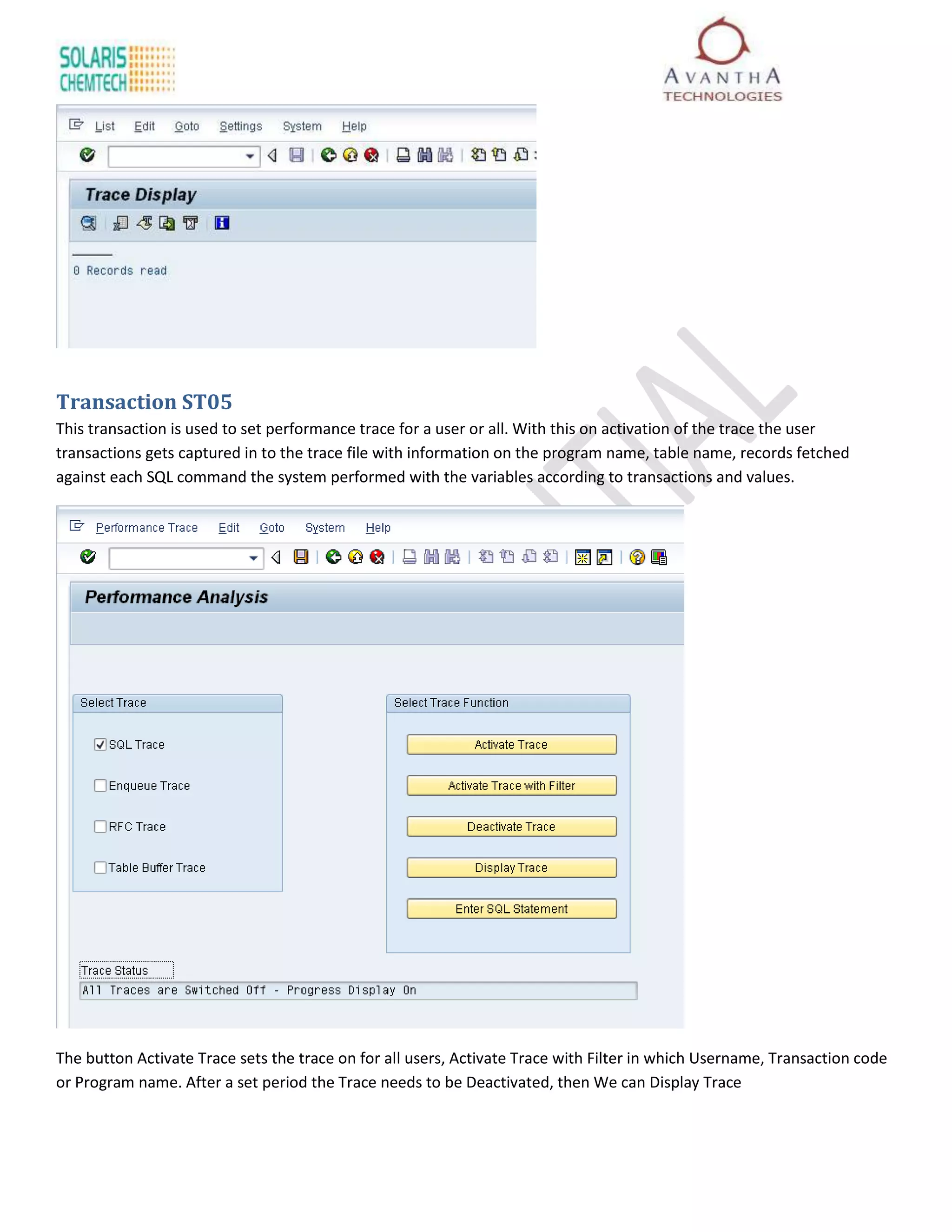 Transaction ST05
This transaction is used to set performance trace for a user or all. With this on activation of the trace the user
transactions gets captured in to the trace file with information on the program name, table name, records fetched
against each SQL command the system performed with the variables according to transactions and values.




The button Activate Trace sets the trace on for all users, Activate Trace with Filter in which Username, Transaction code
or Program name. After a set period the Trace needs to be Deactivated, then We can Display Trace
 