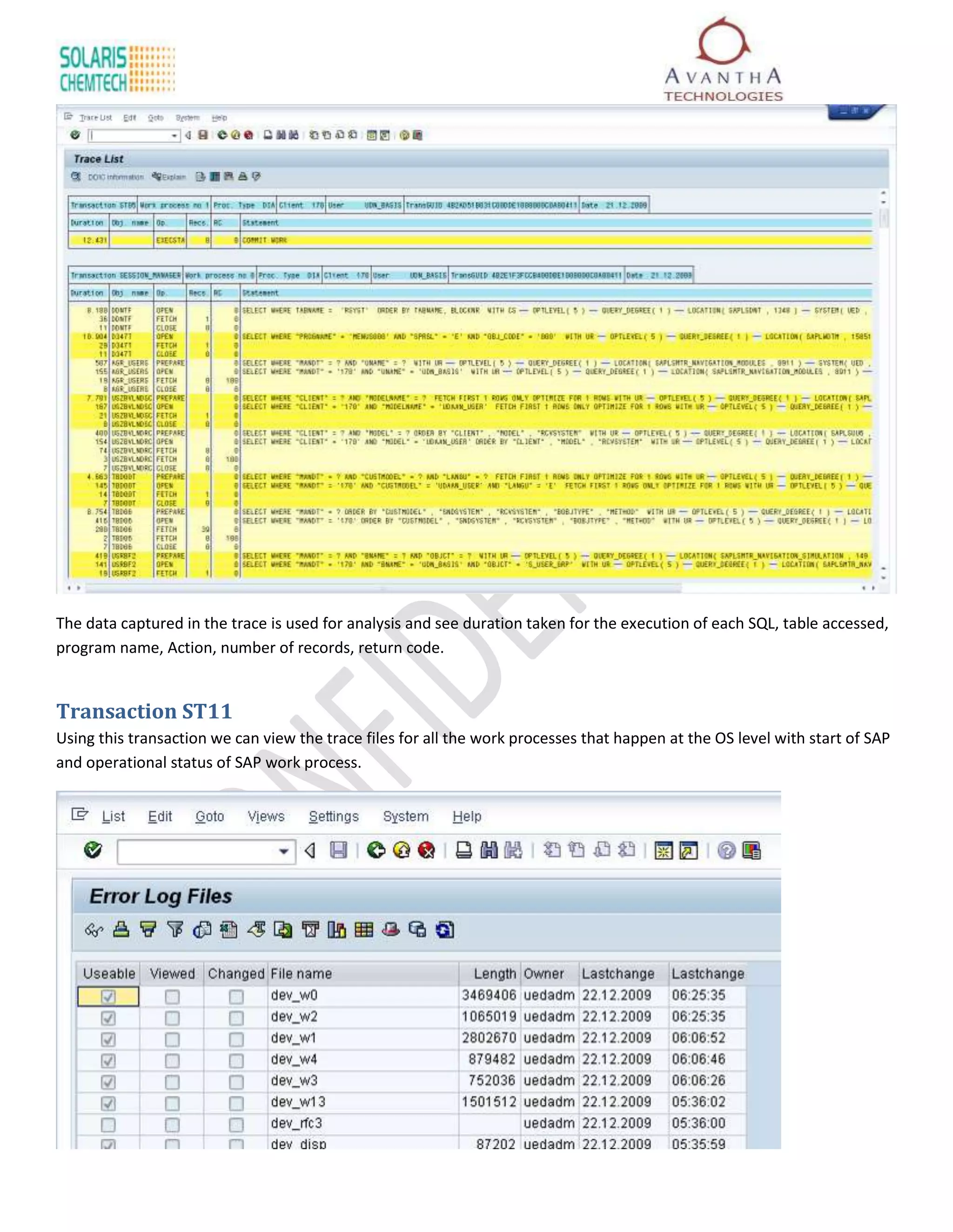The data captured in the trace is used for analysis and see duration taken for the execution of each SQL, table accessed,
program name, Action, number of records, return code.


Transaction ST11
Using this transaction we can view the trace files for all the work processes that happen at the OS level with start of SAP
and operational status of SAP work process.
 