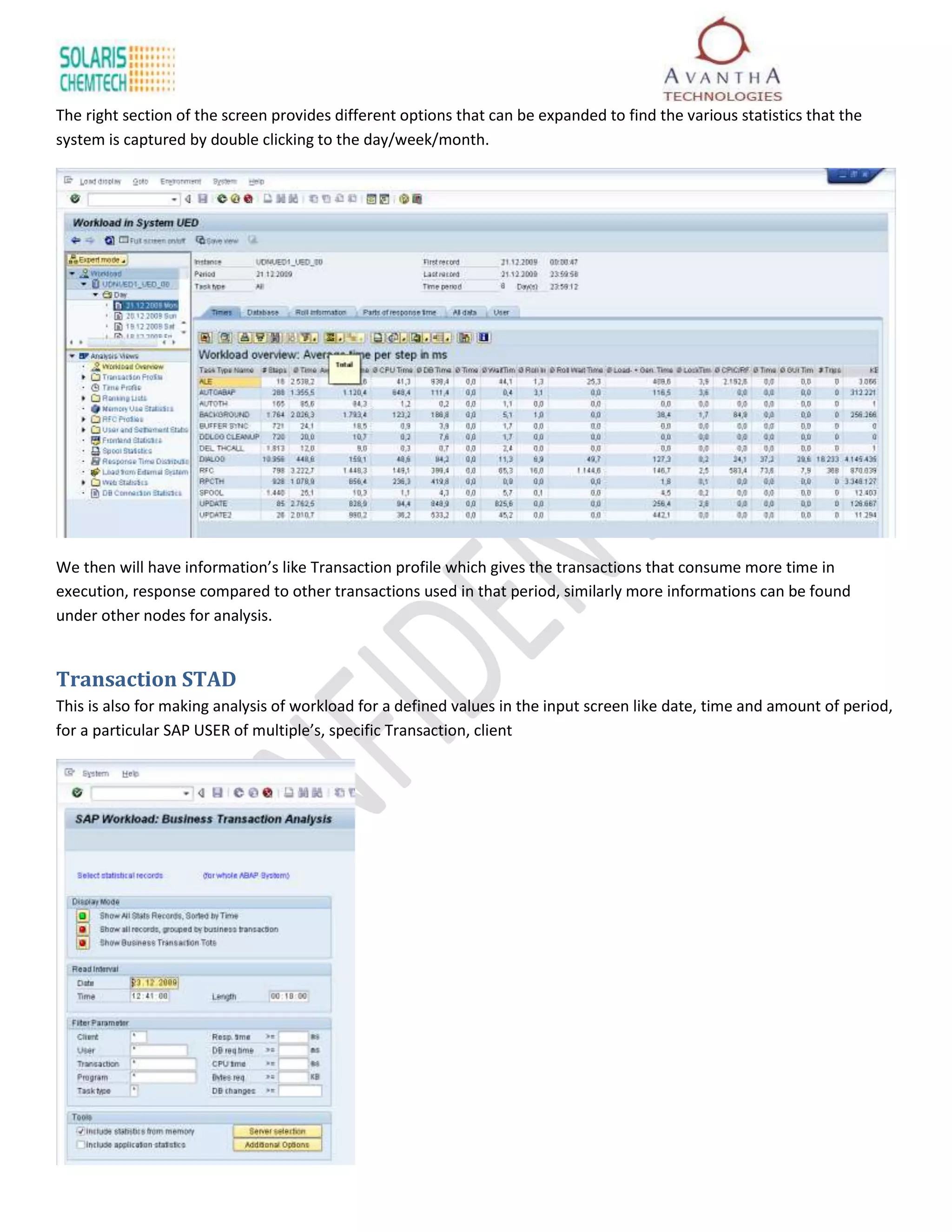 The right section of the screen provides different options that can be expanded to find the various statistics that the
system is captured by double clicking to the day/week/month.




We then will have information’s like Transaction profile which gives the transactions that consume more time in
execution, response compared to other transactions used in that period, similarly more informations can be found
under other nodes for analysis.


Transaction STAD
This is also for making analysis of workload for a defined values in the input screen like date, time and amount of period,
for a particular SAP USER of multiple’s, specific Transaction, client
 
