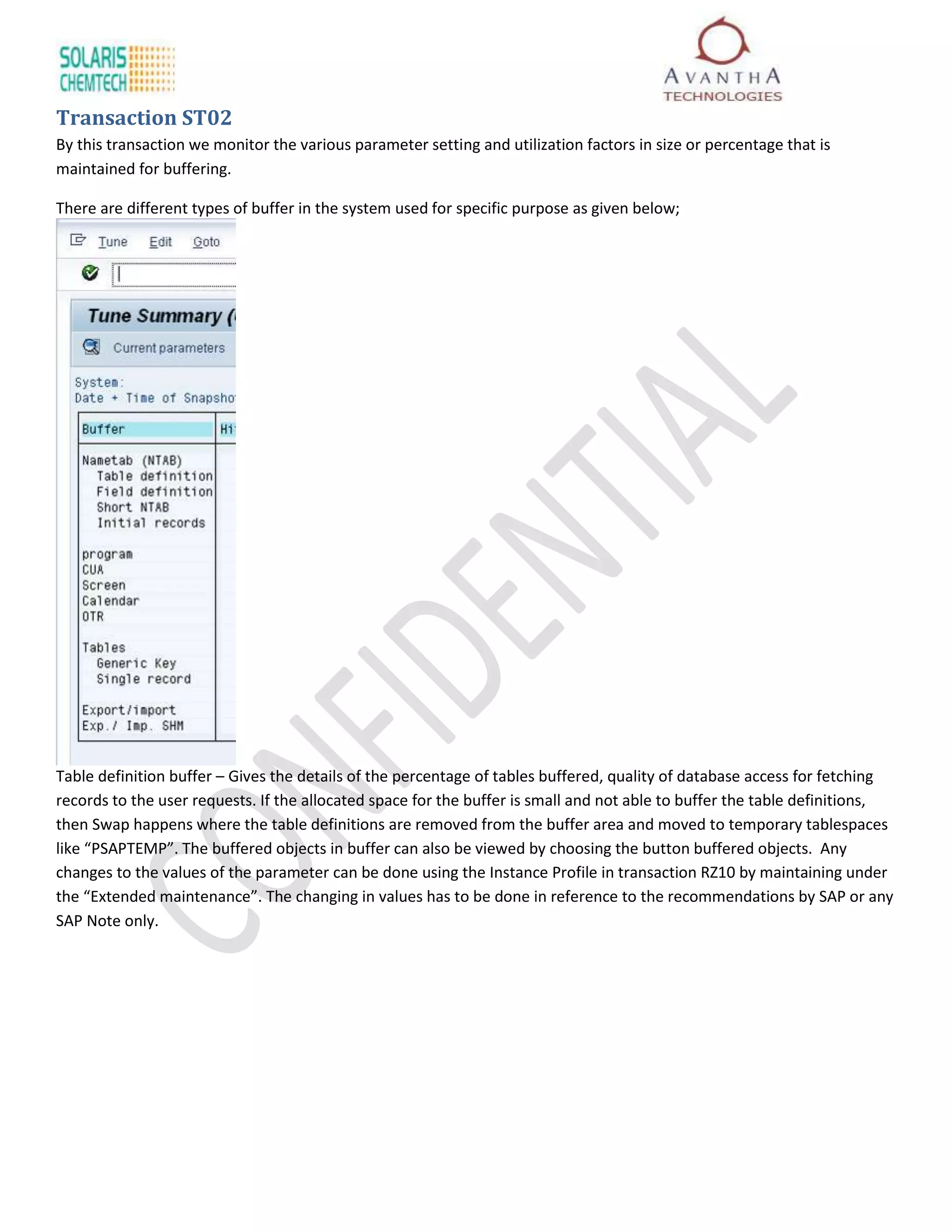 Transaction ST02
By this transaction we monitor the various parameter setting and utilization factors in size or percentage that is
maintained for buffering.

There are different types of buffer in the system used for specific purpose as given below;




Table definition buffer – Gives the details of the percentage of tables buffered, quality of database access for fetching
records to the user requests. If the allocated space for the buffer is small and not able to buffer the table definitions,
then Swap happens where the table definitions are removed from the buffer area and moved to temporary tablespaces
like “PSAPTEMP”. The buffered objects in buffer can also be viewed by choosing the button buffered objects. Any
changes to the values of the parameter can be done using the Instance Profile in transaction RZ10 by maintaining under
the “Extended maintenance”. The changing in values has to be done in reference to the recommendations by SAP or any
SAP Note only.
 