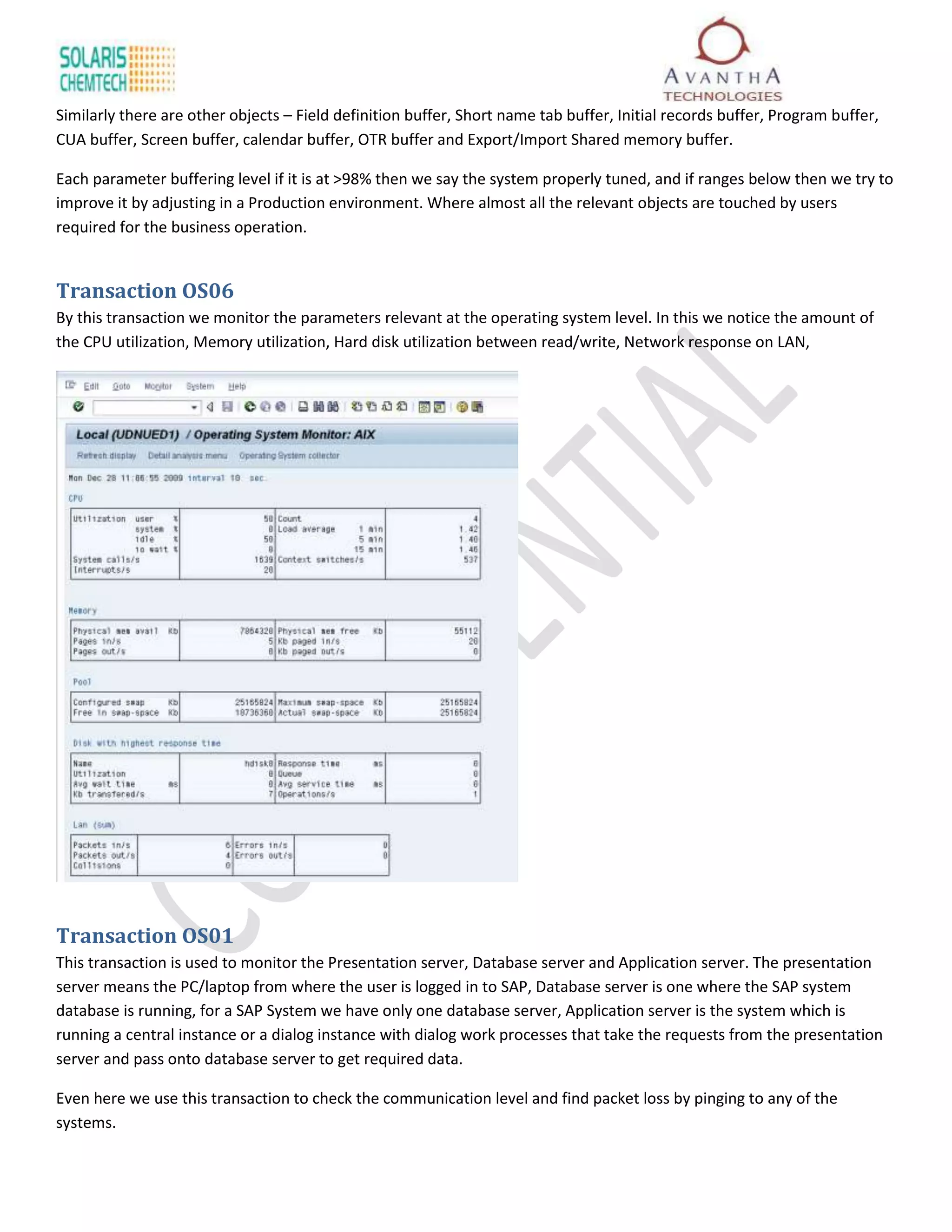 Similarly there are other objects – Field definition buffer, Short name tab buffer, Initial records buffer, Program buffer,
CUA buffer, Screen buffer, calendar buffer, OTR buffer and Export/Import Shared memory buffer.

Each parameter buffering level if it is at >98% then we say the system properly tuned, and if ranges below then we try to
improve it by adjusting in a Production environment. Where almost all the relevant objects are touched by users
required for the business operation.


Transaction OS06
By this transaction we monitor the parameters relevant at the operating system level. In this we notice the amount of
the CPU utilization, Memory utilization, Hard disk utilization between read/write, Network response on LAN,




Transaction OS01
This transaction is used to monitor the Presentation server, Database server and Application server. The presentation
server means the PC/laptop from where the user is logged in to SAP, Database server is one where the SAP system
database is running, for a SAP System we have only one database server, Application server is the system which is
running a central instance or a dialog instance with dialog work processes that take the requests from the presentation
server and pass onto database server to get required data.

Even here we use this transaction to check the communication level and find packet loss by pinging to any of the
systems.
 