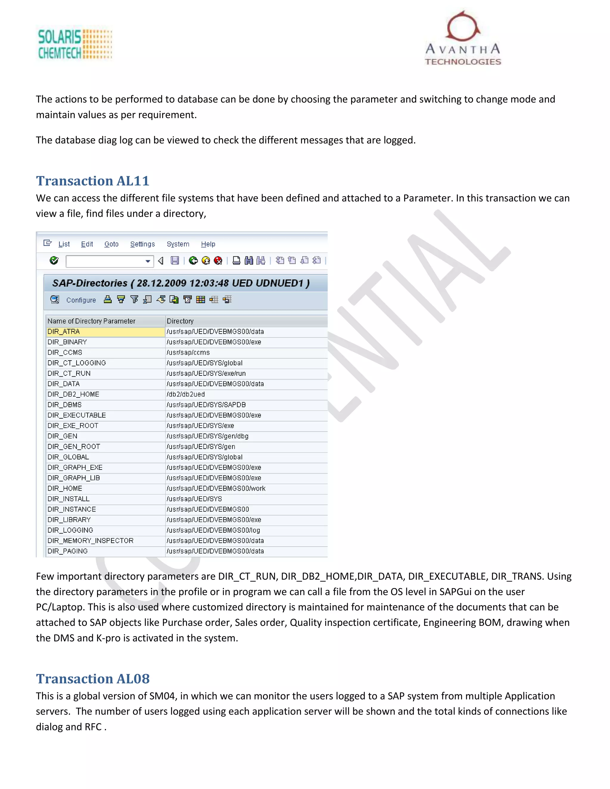 The actions to be performed to database can be done by choosing the parameter and switching to change mode and
maintain values as per requirement.

The database diag log can be viewed to check the different messages that are logged.


Transaction AL11
We can access the different file systems that have been defined and attached to a Parameter. In this transaction we can
view a file, find files under a directory,




Few important directory parameters are DIR_CT_RUN, DIR_DB2_HOME,DIR_DATA, DIR_EXECUTABLE, DIR_TRANS. Using
the directory parameters in the profile or in program we can call a file from the OS level in SAPGui on the user
PC/Laptop. This is also used where customized directory is maintained for maintenance of the documents that can be
attached to SAP objects like Purchase order, Sales order, Quality inspection certificate, Engineering BOM, drawing when
the DMS and K-pro is activated in the system.


Transaction AL08
This is a global version of SM04, in which we can monitor the users logged to a SAP system from multiple Application
servers. The number of users logged using each application server will be shown and the total kinds of connections like
dialog and RFC .
 
