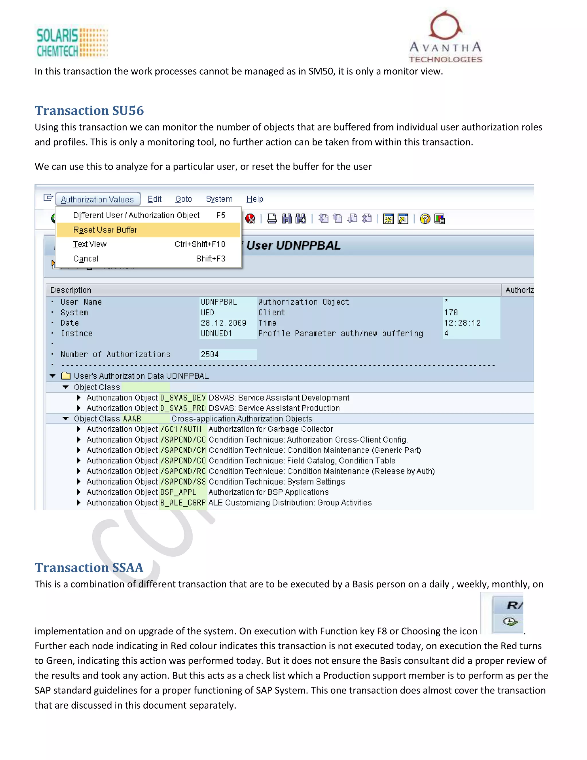 In this transaction the work processes cannot be managed as in SM50, it is only a monitor view.


Transaction SU56
Using this transaction we can monitor the number of objects that are buffered from individual user authorization roles
and profiles. This is only a monitoring tool, no further action can be taken from within this transaction.

We can use this to analyze for a particular user, or reset the buffer for the user




Transaction SSAA
This is a combination of different transaction that are to be executed by a Basis person on a daily , weekly, monthly, on



implementation and on upgrade of the system. On execution with Function key F8 or Choosing the icon                .
Further each node indicating in Red colour indicates this transaction is not executed today, on execution the Red turns
to Green, indicating this action was performed today. But it does not ensure the Basis consultant did a proper review of
the results and took any action. But this acts as a check list which a Production support member is to perform as per the
SAP standard guidelines for a proper functioning of SAP System. This one transaction does almost cover the transaction
that are discussed in this document separately.
 