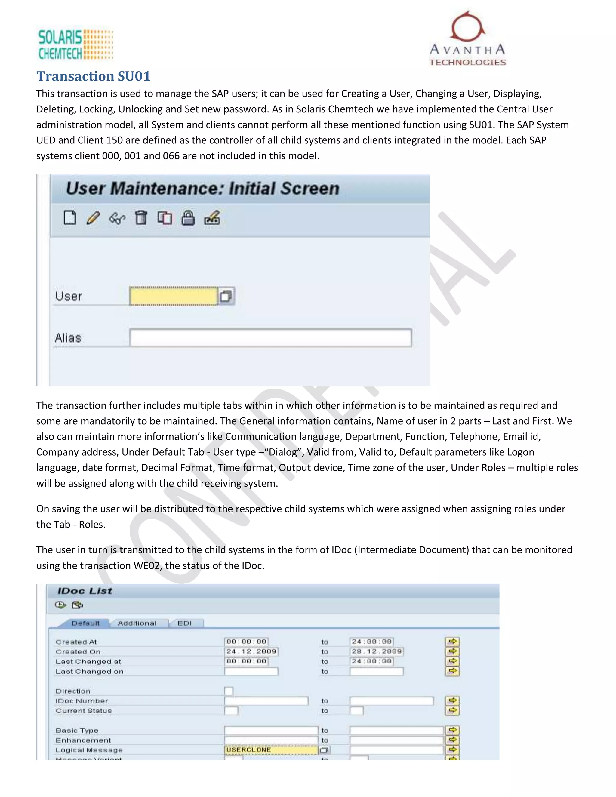 Transaction SU01
This transaction is used to manage the SAP users; it can be used for Creating a User, Changing a User, Displaying,
Deleting, Locking, Unlocking and Set new password. As in Solaris Chemtech we have implemented the Central User
administration model, all System and clients cannot perform all these mentioned function using SU01. The SAP System
UED and Client 150 are defined as the controller of all child systems and clients integrated in the model. Each SAP
systems client 000, 001 and 066 are not included in this model.




The transaction further includes multiple tabs within in which other information is to be maintained as required and
some are mandatorily to be maintained. The General information contains, Name of user in 2 parts – Last and First. We
also can maintain more information’s like Communication language, Department, Function, Telephone, Email id,
Company address, Under Default Tab - User type –“Dialog”, Valid from, Valid to, Default parameters like Logon
language, date format, Decimal Format, Time format, Output device, Time zone of the user, Under Roles – multiple roles
will be assigned along with the child receiving system.

On saving the user will be distributed to the respective child systems which were assigned when assigning roles under
the Tab - Roles.

The user in turn is transmitted to the child systems in the form of IDoc (Intermediate Document) that can be monitored
using the transaction WE02, the status of the IDoc.
 