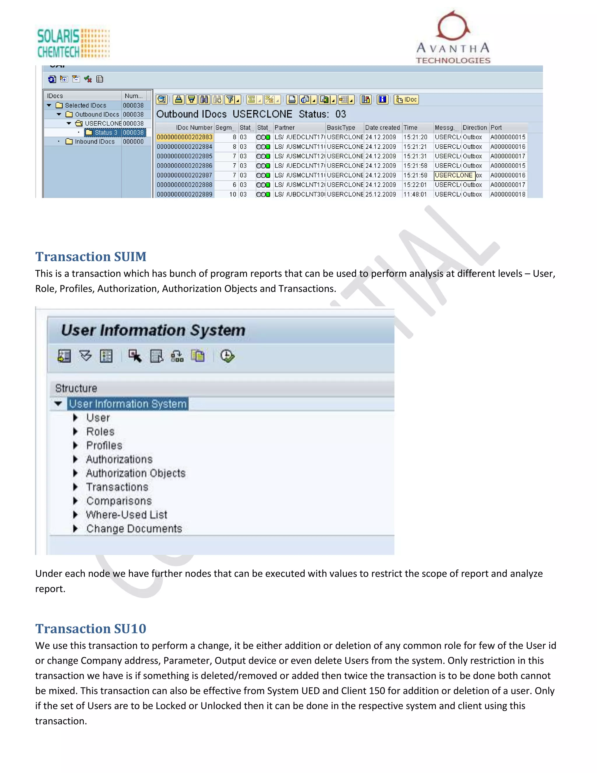 Transaction SUIM
This is a transaction which has bunch of program reports that can be used to perform analysis at different levels – User,
Role, Profiles, Authorization, Authorization Objects and Transactions.




Under each node we have further nodes that can be executed with values to restrict the scope of report and analyze
report.


Transaction SU10
We use this transaction to perform a change, it be either addition or deletion of any common role for few of the User id
or change Company address, Parameter, Output device or even delete Users from the system. Only restriction in this
transaction we have is if something is deleted/removed or added then twice the transaction is to be done both cannot
be mixed. This transaction can also be effective from System UED and Client 150 for addition or deletion of a user. Only
if the set of Users are to be Locked or Unlocked then it can be done in the respective system and client using this
transaction.
 