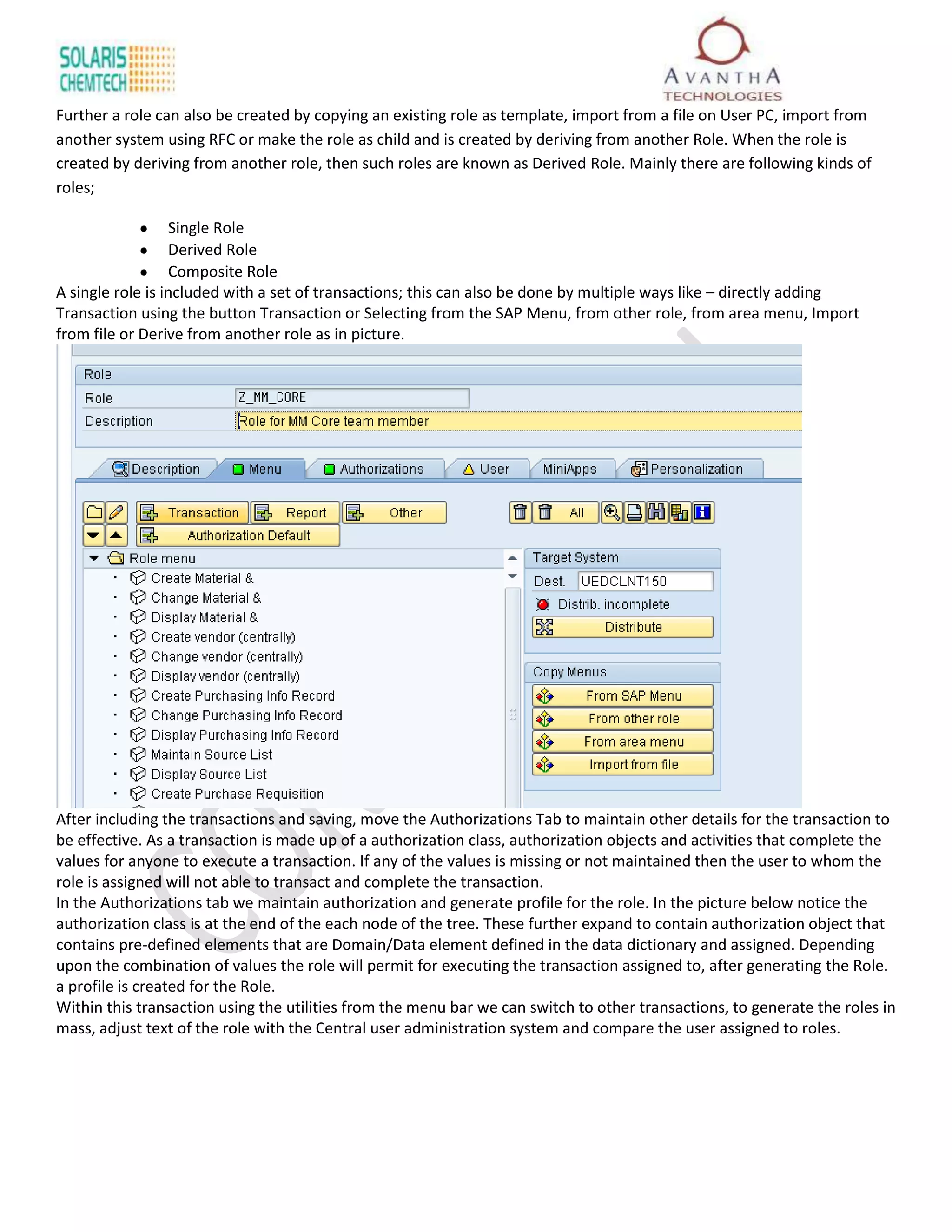 Further a role can also be created by copying an existing role as template, import from a file on User PC, import from
another system using RFC or make the role as child and is created by deriving from another Role. When the role is
created by deriving from another role, then such roles are known as Derived Role. Mainly there are following kinds of
roles;

                  Single Role
                  Derived Role
                  Composite Role
A single role is included with a set of transactions; this can also be done by multiple ways like – directly adding
Transaction using the button Transaction or Selecting from the SAP Menu, from other role, from area menu, Import
from file or Derive from another role as in picture.




After including the transactions and saving, move the Authorizations Tab to maintain other details for the transaction to
be effective. As a transaction is made up of a authorization class, authorization objects and activities that complete the
values for anyone to execute a transaction. If any of the values is missing or not maintained then the user to whom the
role is assigned will not able to transact and complete the transaction.
In the Authorizations tab we maintain authorization and generate profile for the role. In the picture below notice the
authorization class is at the end of the each node of the tree. These further expand to contain authorization object that
contains pre-defined elements that are Domain/Data element defined in the data dictionary and assigned. Depending
upon the combination of values the role will permit for executing the transaction assigned to, after generating the Role.
a profile is created for the Role.
Within this transaction using the utilities from the menu bar we can switch to other transactions, to generate the roles in
mass, adjust text of the role with the Central user administration system and compare the user assigned to roles.
 
