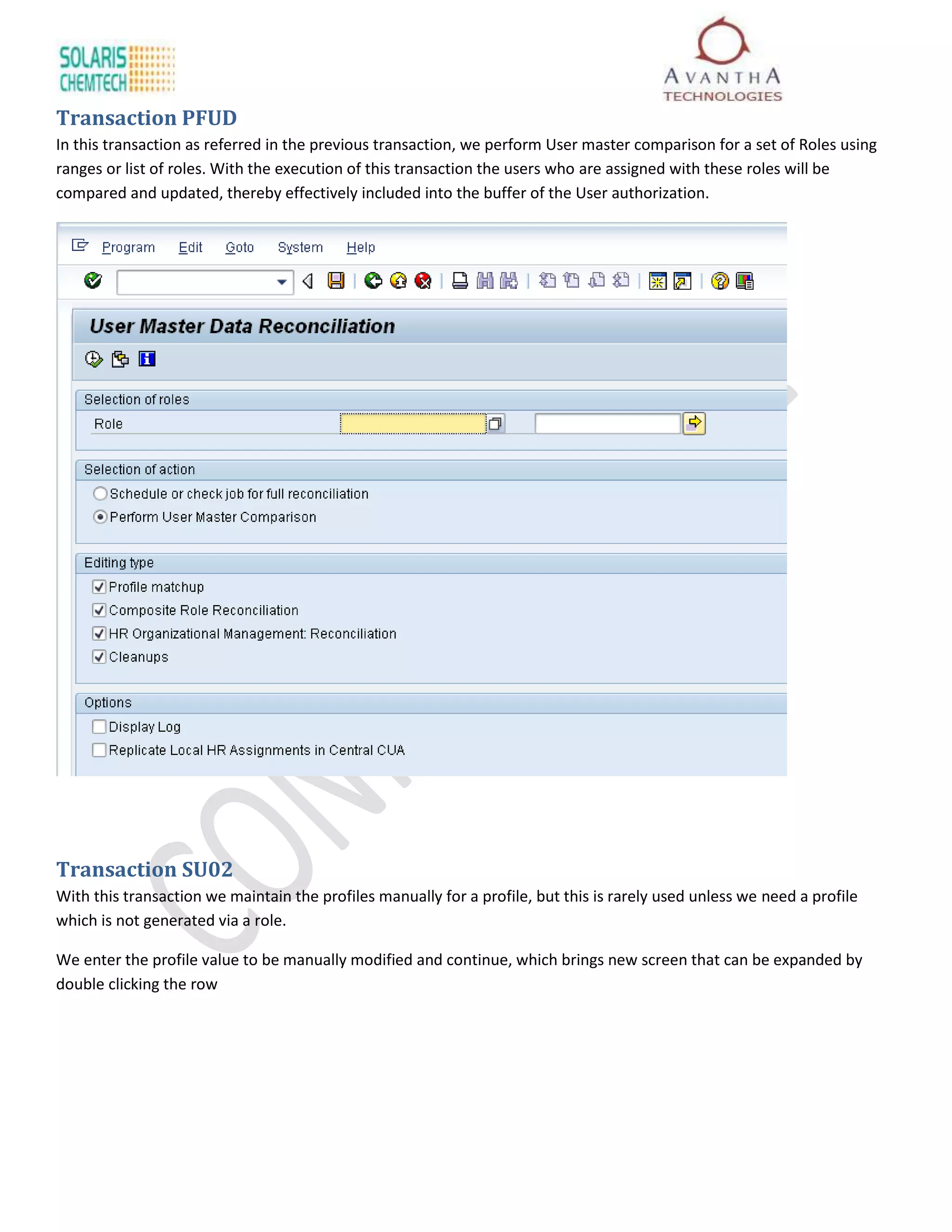 Transaction PFUD
In this transaction as referred in the previous transaction, we perform User master comparison for a set of Roles using
ranges or list of roles. With the execution of this transaction the users who are assigned with these roles will be
compared and updated, thereby effectively included into the buffer of the User authorization.




Transaction SU02
With this transaction we maintain the profiles manually for a profile, but this is rarely used unless we need a profile
which is not generated via a role.

We enter the profile value to be manually modified and continue, which brings new screen that can be expanded by
double clicking the row
 